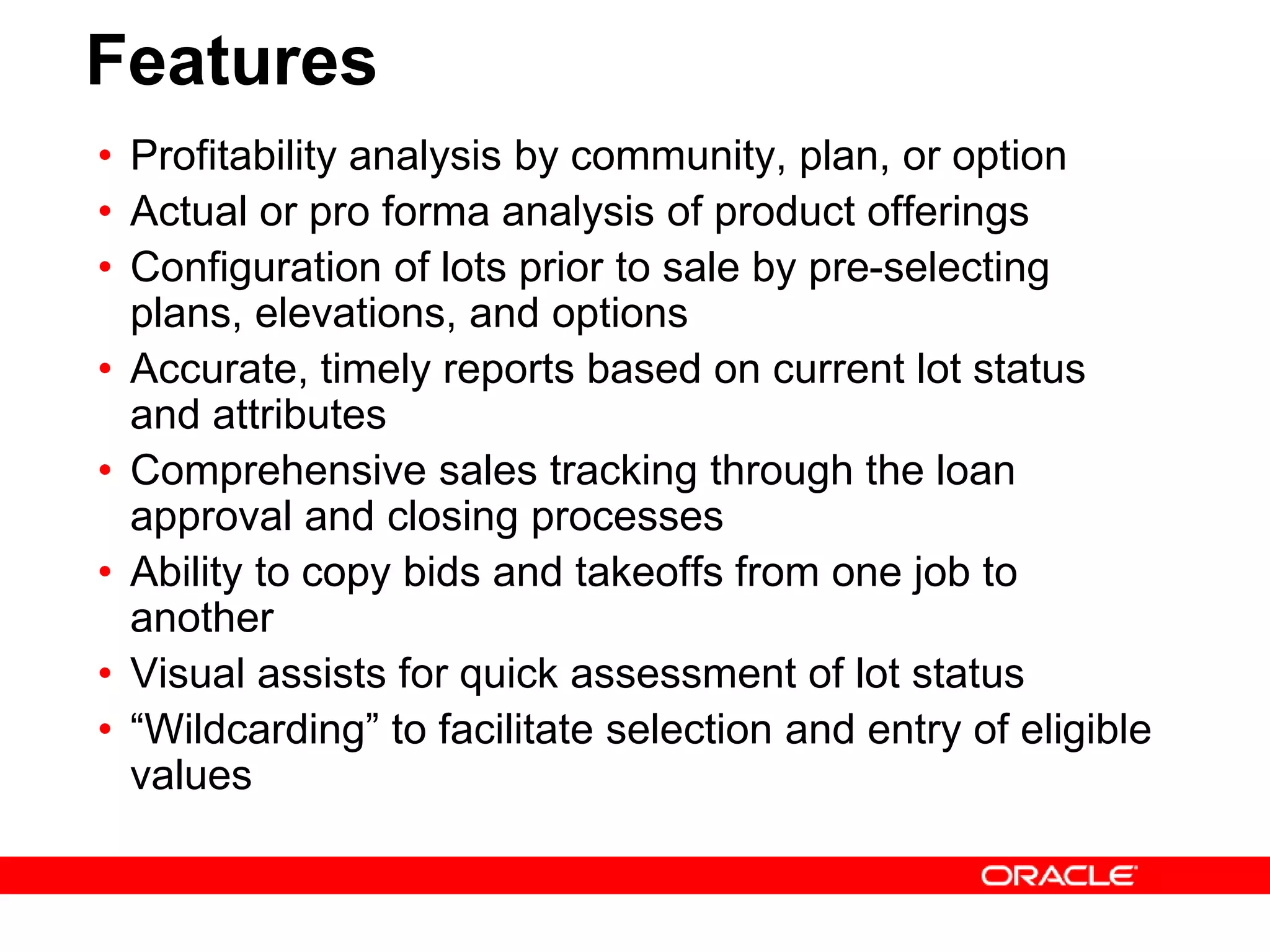 Features
• Profitability analysis by community, plan, or option
• Actual or pro forma analysis of product offerings
• Configuration of lots prior to sale by pre-selecting
plans, elevations, and options
• Accurate, timely reports based on current lot status
and attributes
• Comprehensive sales tracking through the loan
approval and closing processes
• Ability to copy bids and takeoffs from one job to
another
• Visual assists for quick assessment of lot status
• “Wildcarding” to facilitate selection and entry of eligible
values
 