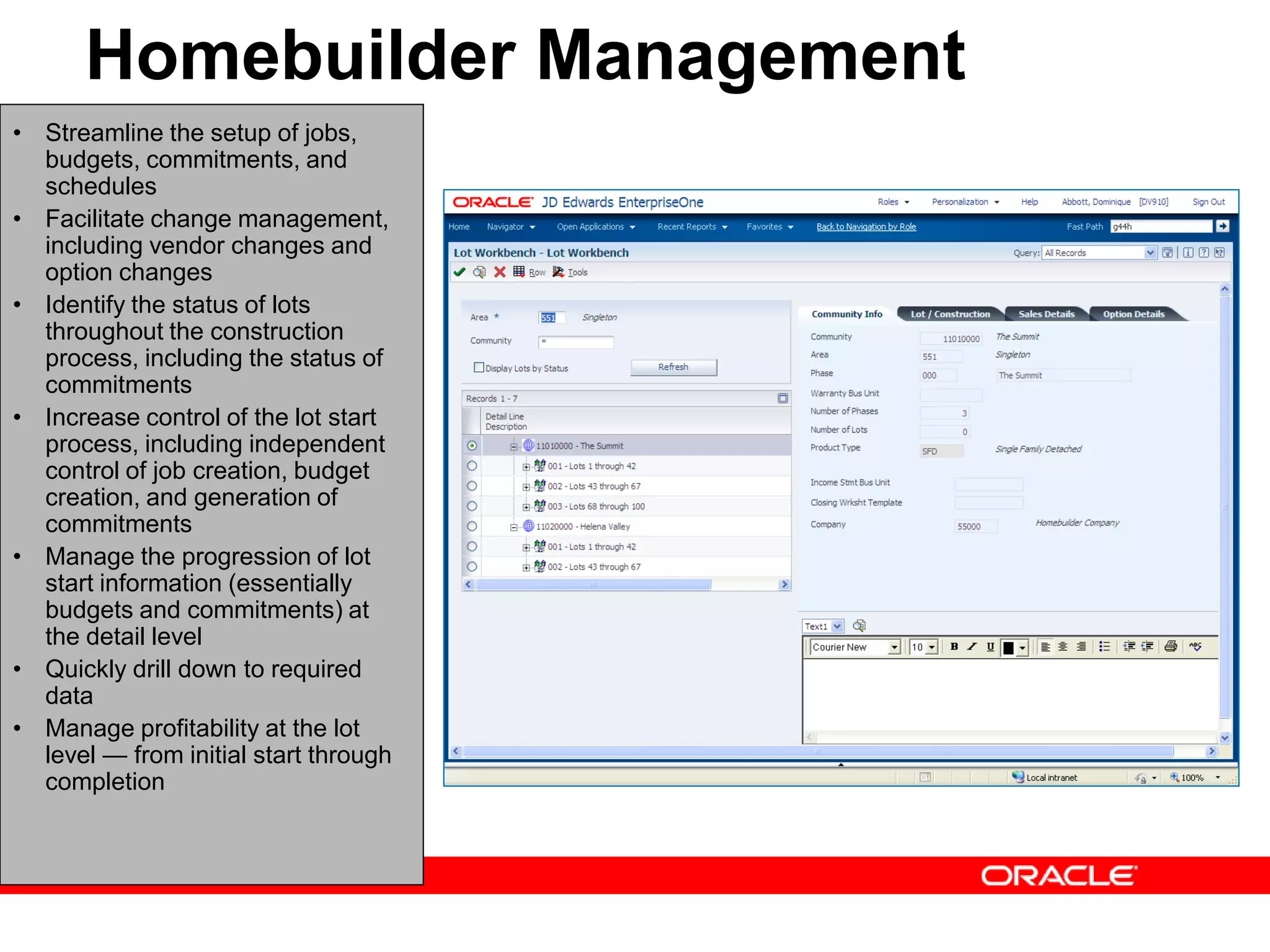 Homebuilder Management
• Streamline the setup of jobs,
budgets, commitments, and
schedules
• Facilitate change management,
including vendor changes and
option changes
• Identify the status of lots
throughout the construction
process, including the status of
commitments
• Increase control of the lot start
process, including independent
control of job creation, budget
creation, and generation of
commitments
• Manage the progression of lot
start information (essentially
budgets and commitments) at
the detail level
• Quickly drill down to required
data
• Manage profitability at the lot
level — from initial start through
completion
 