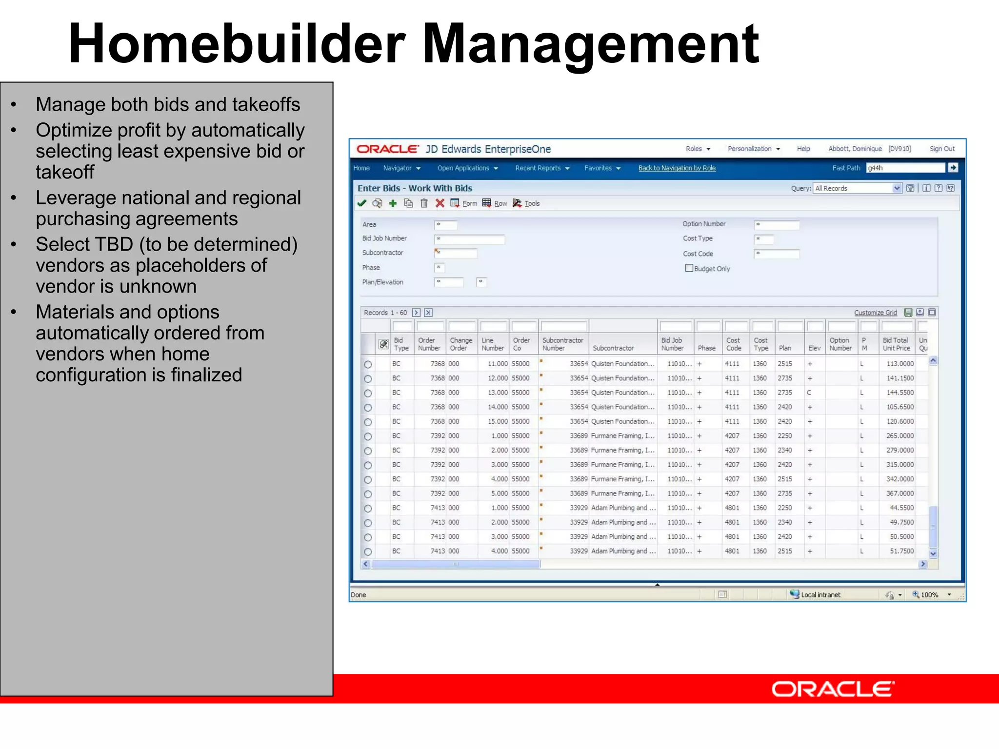 • Manage both bids and takeoffs
• Optimize profit by automatically
selecting least expensive bid or
takeoff
• Leverage national and regional
purchasing agreements
• Select TBD (to be determined)
vendors as placeholders of
vendor is unknown
• Materials and options
automatically ordered from
vendors when home
configuration is finalized
Homebuilder Management
 