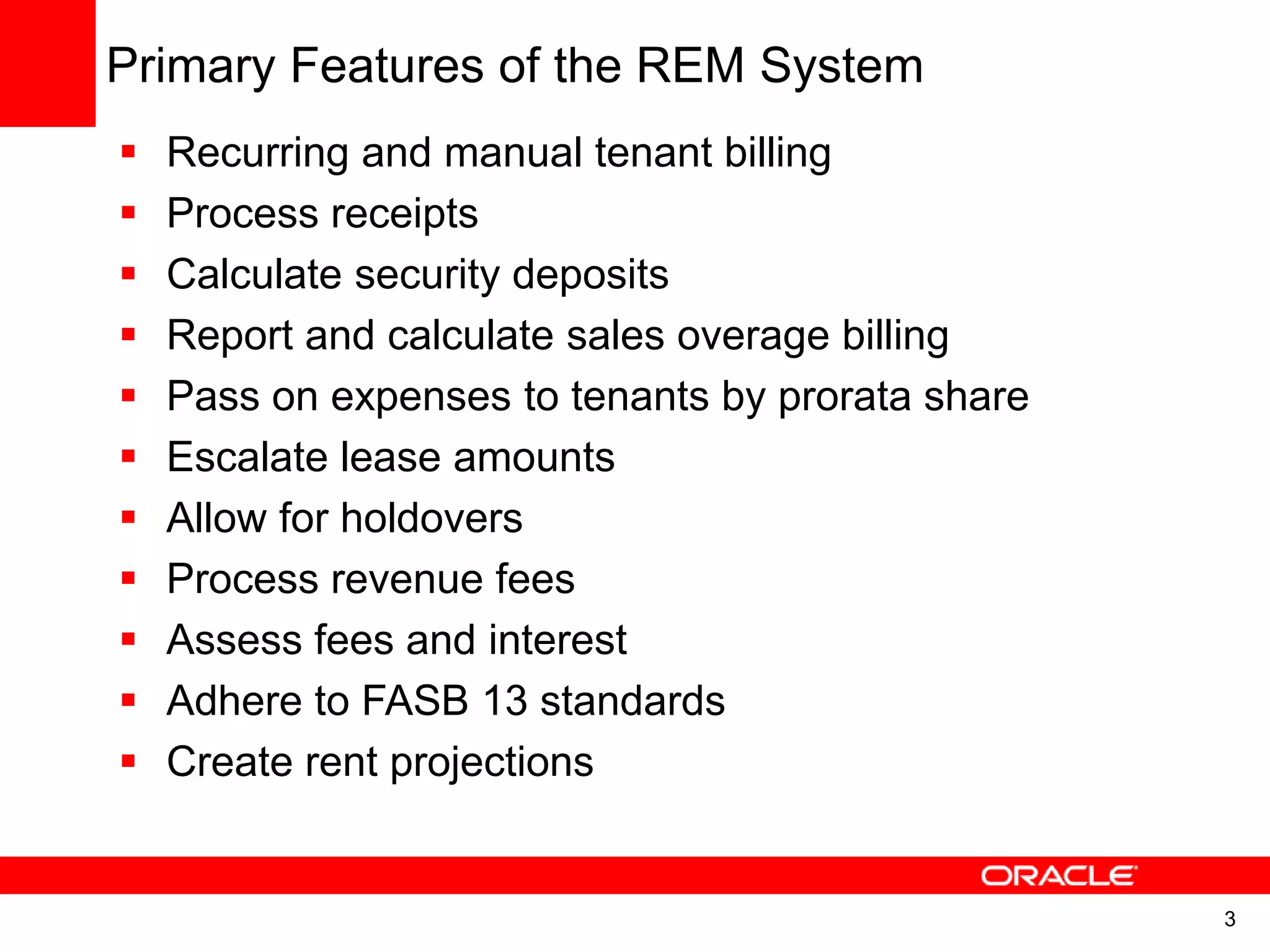 3
Primary Features of the REM System
 Recurring and manual tenant billing
 Process receipts
 Calculate security deposits
 Report and calculate sales overage billing
 Pass on expenses to tenants by prorata share
 Escalate lease amounts
 Allow for holdovers
 Process revenue fees
 Assess fees and interest
 Adhere to FASB 13 standards
 Create rent projections
 
