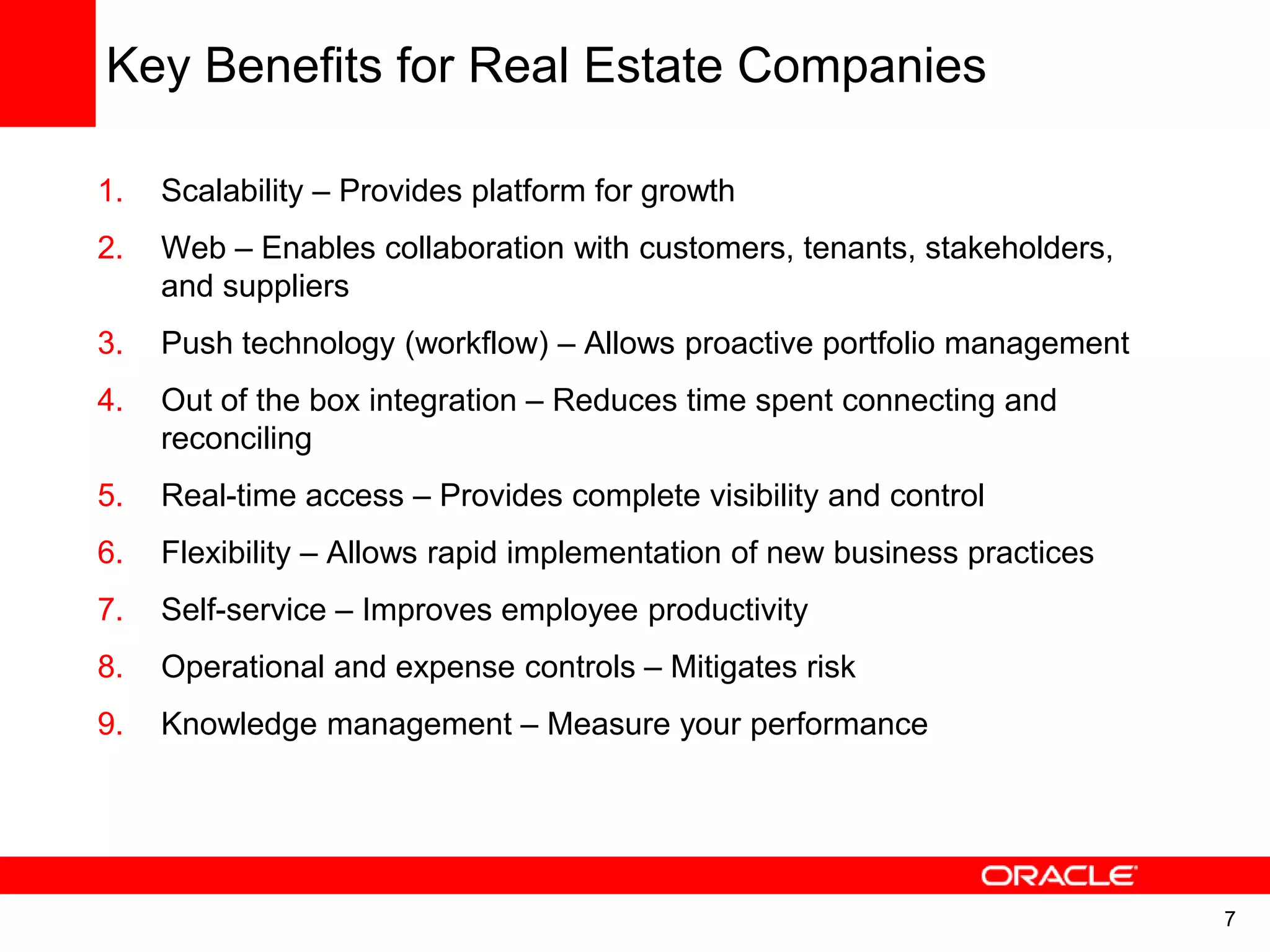 7
Key Benefits for Real Estate Companies
1. Scalability – Provides platform for growth
2. Web – Enables collaboration with customers, tenants, stakeholders,
and suppliers
3. Push technology (workflow) – Allows proactive portfolio management
4. Out of the box integration – Reduces time spent connecting and
reconciling
5. Real-time access – Provides complete visibility and control
6. Flexibility – Allows rapid implementation of new business practices
7. Self-service – Improves employee productivity
8. Operational and expense controls – Mitigates risk
9. Knowledge management – Measure your performance
 