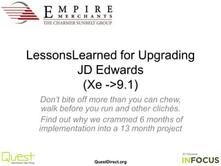 QuestDirect.org
LessonsLearned for Upgrading
JD Edwards
(Xe ->9.1)
Don’t bite off more than you can chew,
walk before you run and other clichés.
Find out why we crammed 6 months of
implementation into a 13 month project
 