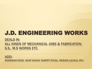 DEALS IN:
ALL KINDS OF MECHANICAL JOBS & FABRICATION,
S.S., M.S WORKS ETC.
ADD:
KONSIWAS ROAD, NEAR SANJAY SAMIRTI STHAL, REWARI-123401 (HR.)
J.D. ENGINEERING WORKS
 