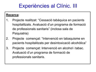 Experiències al Clínic. III
Recerca:
1.

Projecte realitzat: “Cessació tabàquica en pacients
hospitalitzats. Avaluació d’un programa de formació
de professionals sanitaris” (inclosa sala de
Psiquiatria)

2.

Projecte començat: “Intervenció en tabaquisme en
pacients hospitalitzats per desintoxicació alcohòlica”

3.

Projecte començat: Intervenció en alcohol i tabac.
Avaluació d’un programa de formació de
professionals sanitaris.

 
