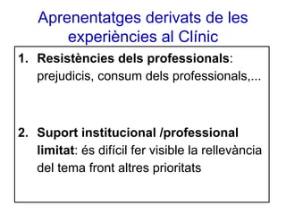 Aprenentatges derivats de les
experiències al Clínic
1. Resistències dels professionals:
prejudicis, consum dels professionals,...

2. Suport institucional /professional
limitat: és difícil fer visible la rellevància
del tema front altres prioritats

 