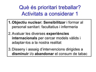 Què és prioritari treballar?
Activitats a considerar 1
1. Objectiu nuclear: Sensibilitzar i formar al
personal sanitari: facultatius i infermeria
2. Avaluar les diverses experiències
internacionals per cercar models vàlids i
adaptar-los a la nostra realitat
3. Disseny i assaig d’intervencions dirigides a
disminuir i/o abandonar el consum de tabac

 