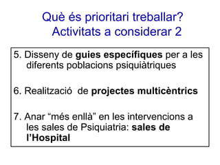 Què és prioritari treballar?
Activitats a considerar 2
5. Disseny de guies específiques per a les
diferents poblacions psiquiàtriques
6. Realització de projectes multicèntrics
7. Anar “més enllà” en les intervencions a
les sales de Psiquiatria: sales de
l’Hospital

 