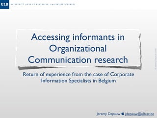 Accessing informants in
      Organizational




                                                                   © Jeremy Depauw 2008
  Communication research
Return of experience from the case of Corporate
       Information Specialists in Belgium




                               Jeremy Depauw  jdepauw@ulb.ac.be
 