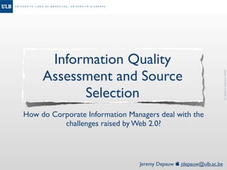 Information Quality
     Assessment and Source




                                                                    © Jeremy Depauw 2008
           Selection
How do Corporate Information Managers deal with the
          challenges raised by Web 2.0?



                                Jeremy Depauw  jdepauw@ulb.ac.be
 