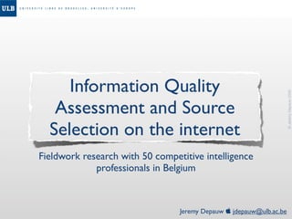 Information Quality




                                                                     © Jeremy Depauw 2008
   Assessment and Source
  Selection on the internet
Fieldwork research with 50 competitive intelligence
             professionals in Belgium



                                 Jeremy Depauw  jdepauw@ulb.ac.be
 