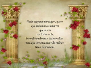 Nesta pequena mensagem, quero
que saibam mais uma vez
que eu oro
por todos vocês,
incondicionalmente, todos os dias,
para que tornem a sua vida melhor.
Não a desprezem!