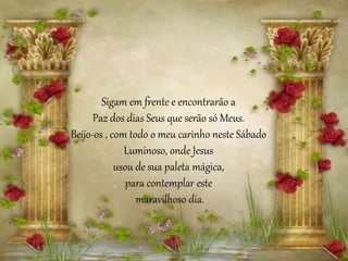 Sigam em frente e encontrarão a
Paz dos dias Seus que serão só Meus.
Beijo-os , com todo o meu carinho neste Sábado
Luminoso, onde Jesus
usou de sua paleta mágica,
para contemplar este
maravilhoso dia.