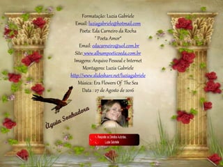 Formatação: Luzia Gabriele
Email: luziagabriele@hotmail.com
Poeta: Eda Carneiro da Rocha
" Poeta Amor“
Email: edacarneiro@uol.com.br
Site: www.albumpoeticoeda.com.br
Imagens: Arquivo Pessoal e Internet
Montagens: Luzia Gabriele
http://www.slideshare.net/luziagabriele
Música: Era Flowers Of The Sea
Data : 27 de Agosto de 2016