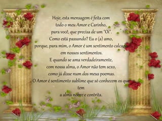 Hoje, esta mensagem é feita com
todo o meu Amor e Carinho,
para você, que precisa de um "Oi".
Como está passando? Eu o (a) amo,
porque, para mim, o Amor é um sentimento calcado
em nossos sentimentos.
E quando se ama verdadeiramente,
com nossa alma, o Amor não tem sexo,
como já disse num dos meus poemas.
O Amor é sentimento sublime que só conhecem os que
tem
a alma nobre e contrita.