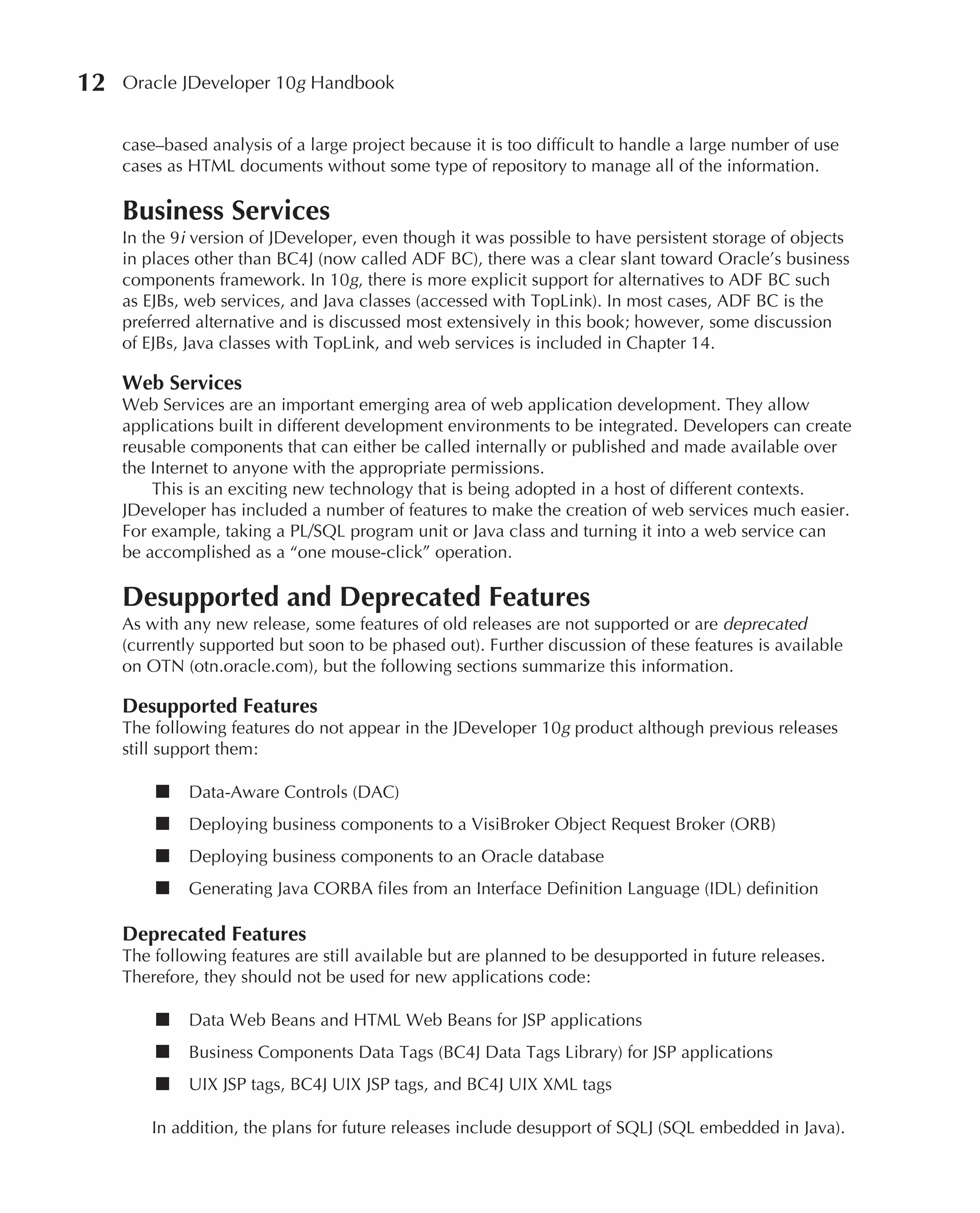 12   Oracle JDeveloper 10g Handbook


     case–based analysis of a large project because it is too difficult to handle a large number of use
     cases as HTML documents without some type of repository to manage all of the information.

     Business Services
     In the 9i version of JDeveloper, even though it was possible to have persistent storage of objects
     in places other than BC4J (now called ADF BC), there was a clear slant toward Oracle’s business
     components framework. In 10g, there is more explicit support for alternatives to ADF BC such
     as EJBs, web services, and Java classes (accessed with TopLink). In most cases, ADF BC is the
     preferred alternative and is discussed most extensively in this book; however, some discussion
     of EJBs, Java classes with TopLink, and web services is included in Chapter 14.

     Web Services
     Web Services are an important emerging area of web application development. They allow
     applications built in different development environments to be integrated. Developers can create
     reusable components that can either be called internally or published and made available over
     the Internet to anyone with the appropriate permissions.
         This is an exciting new technology that is being adopted in a host of different contexts.
     JDeveloper has included a number of features to make the creation of web services much easier.
     For example, taking a PL/SQL program unit or Java class and turning it into a web service can
     be accomplished as a “one mouse-click” operation.

     Desupported and Deprecated Features
     As with any new release, some features of old releases are not supported or are deprecated
     (currently supported but soon to be phased out). Further discussion of these features is available
     on OTN (otn.oracle.com), but the following sections summarize this information.

     Desupported Features
     The following features do not appear in the JDeveloper 10g product although previous releases
     still support them:

         ■    Data-Aware Controls (DAC)
         ■    Deploying business components to a VisiBroker Object Request Broker (ORB)
         ■    Deploying business components to an Oracle database
         ■    Generating Java CORBA files from an Interface Definition Language (IDL) definition

     Deprecated Features
     The following features are still available but are planned to be desupported in future releases.
     Therefore, they should not be used for new applications code:

         ■    Data Web Beans and HTML Web Beans for JSP applications
         ■    Business Components Data Tags (BC4J Data Tags Library) for JSP applications
         ■    UIX JSP tags, BC4J UIX JSP tags, and BC4J UIX XML tags

         In addition, the plans for future releases include desupport of SQLJ (SQL embedded in Java).
 