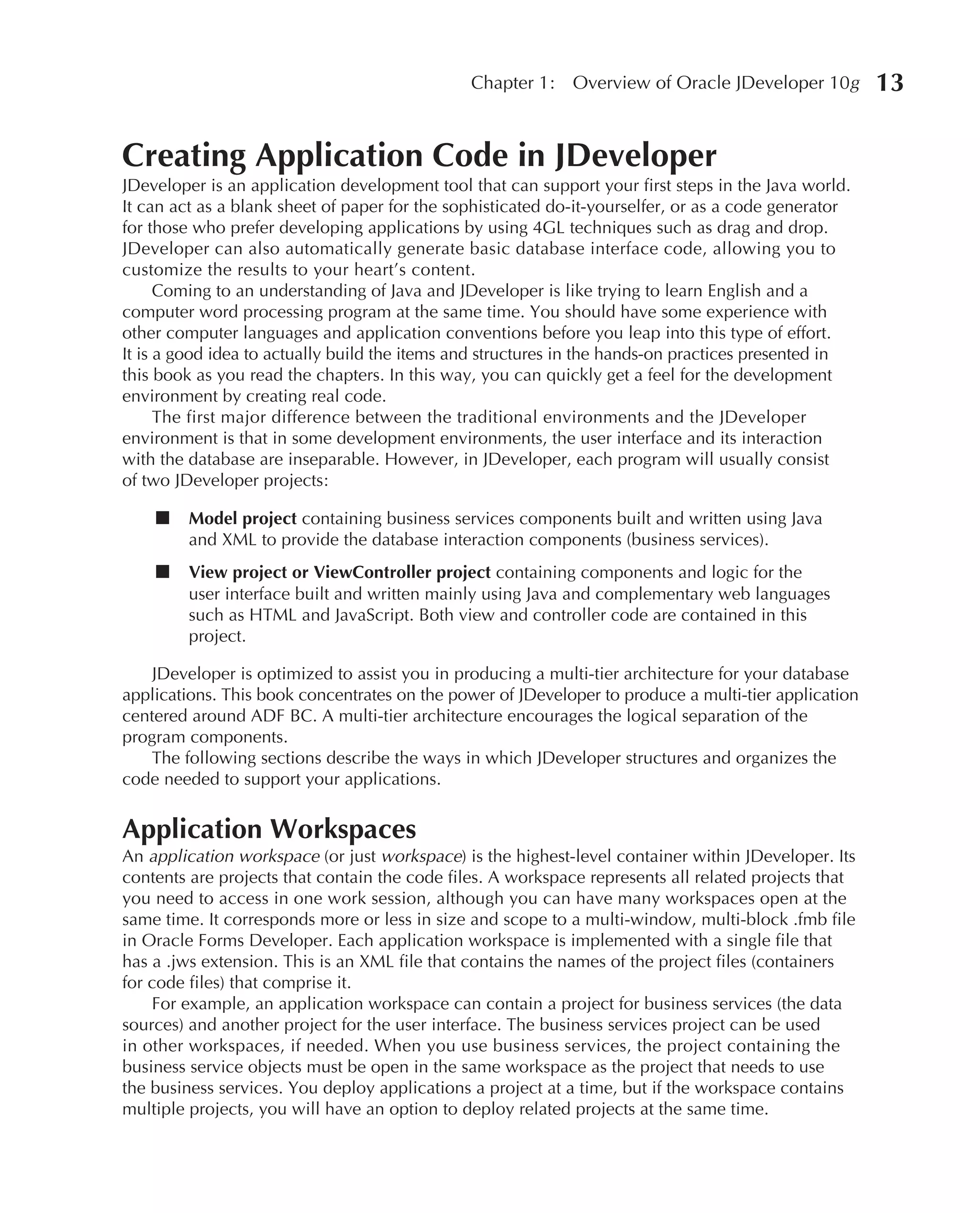Chapter 1:    Overview of Oracle JDeveloper 10g        13

Creating Application Code in JDeveloper
JDeveloper is an application development tool that can support your first steps in the Java world.
It can act as a blank sheet of paper for the sophisticated do-it-yourselfer, or as a code generator
for those who prefer developing applications by using 4GL techniques such as drag and drop.
JDeveloper can also automatically generate basic database interface code, allowing you to
customize the results to your heart’s content.
      Coming to an understanding of Java and JDeveloper is like trying to learn English and a
computer word processing program at the same time. You should have some experience with
other computer languages and application conventions before you leap into this type of effort.
It is a good idea to actually build the items and structures in the hands-on practices presented in
this book as you read the chapters. In this way, you can quickly get a feel for the development
environment by creating real code.
      The first major difference between the traditional environments and the JDeveloper
environment is that in some development environments, the user interface and its interaction
with the database are inseparable. However, in JDeveloper, each program will usually consist
of two JDeveloper projects:

    ■    Model project containing business services components built and written using Java
         and XML to provide the database interaction components (business services).
    ■    View project or ViewController project containing components and logic for the
         user interface built and written mainly using Java and complementary web languages
         such as HTML and JavaScript. Both view and controller code are contained in this
         project.

   JDeveloper is optimized to assist you in producing a multi-tier architecture for your database
applications. This book concentrates on the power of JDeveloper to produce a multi-tier application
centered around ADF BC. A multi-tier architecture encourages the logical separation of the
program components.
   The following sections describe the ways in which JDeveloper structures and organizes the
code needed to support your applications.


Application Workspaces
An application workspace (or just workspace) is the highest-level container within JDeveloper. Its
contents are projects that contain the code files. A workspace represents all related projects that
you need to access in one work session, although you can have many workspaces open at the
same time. It corresponds more or less in size and scope to a multi-window, multi-block .fmb file
in Oracle Forms Developer. Each application workspace is implemented with a single file that
has a .jws extension. This is an XML file that contains the names of the project files (containers
for code files) that comprise it.
    For example, an application workspace can contain a project for business services (the data
sources) and another project for the user interface. The business services project can be used
in other workspaces, if needed. When you use business services, the project containing the
business service objects must be open in the same workspace as the project that needs to use
the business services. You deploy applications a project at a time, but if the workspace contains
multiple projects, you will have an option to deploy related projects at the same time.
 