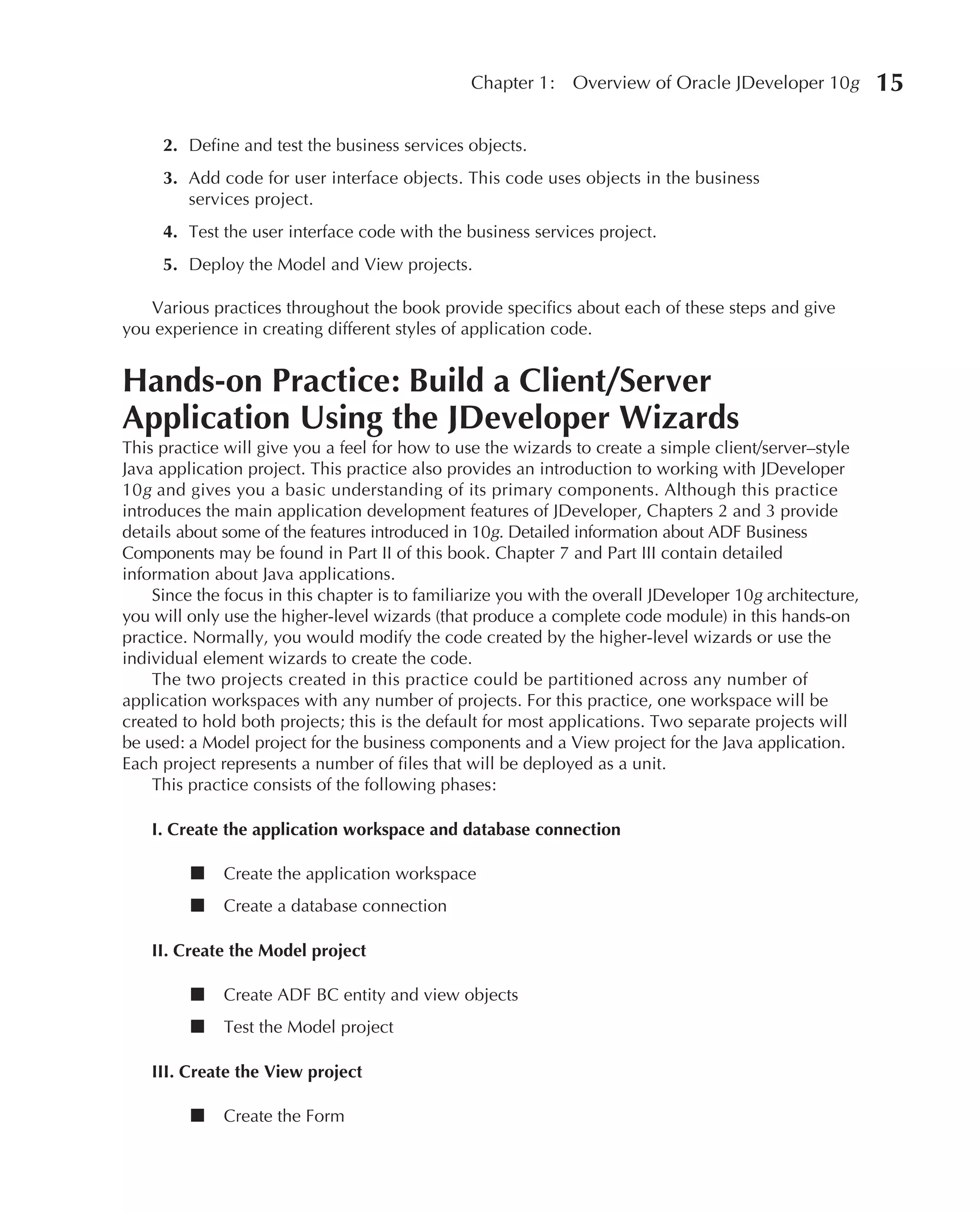 Chapter 1:    Overview of Oracle JDeveloper 10g           15

     2. Define and test the business services objects.
     3. Add code for user interface objects. This code uses objects in the business
        services project.
     4. Test the user interface code with the business services project.
     5. Deploy the Model and View projects.

   Various practices throughout the book provide specifics about each of these steps and give
you experience in creating different styles of application code.


Hands-on Practice: Build a Client/Server
Application Using the JDeveloper Wizards
This practice will give you a feel for how to use the wizards to create a simple client/server–style
Java application project. This practice also provides an introduction to working with JDeveloper
10g and gives you a basic understanding of its primary components. Although this practice
introduces the main application development features of JDeveloper, Chapters 2 and 3 provide
details about some of the features introduced in 10g. Detailed information about ADF Business
Components may be found in Part II of this book. Chapter 7 and Part III contain detailed
information about Java applications.
    Since the focus in this chapter is to familiarize you with the overall JDeveloper 10g architecture,
you will only use the higher-level wizards (that produce a complete code module) in this hands-on
practice. Normally, you would modify the code created by the higher-level wizards or use the
individual element wizards to create the code.
    The two projects created in this practice could be partitioned across any number of
application workspaces with any number of projects. For this practice, one workspace will be
created to hold both projects; this is the default for most applications. Two separate projects will
be used: a Model project for the business components and a View project for the Java application.
Each project represents a number of files that will be deployed as a unit.
    This practice consists of the following phases:

    I. Create the application workspace and database connection

         ■    Create the application workspace
         ■    Create a database connection

    II. Create the Model project

         ■    Create ADF BC entity and view objects
         ■    Test the Model project

    III. Create the View project

         ■    Create the Form
 