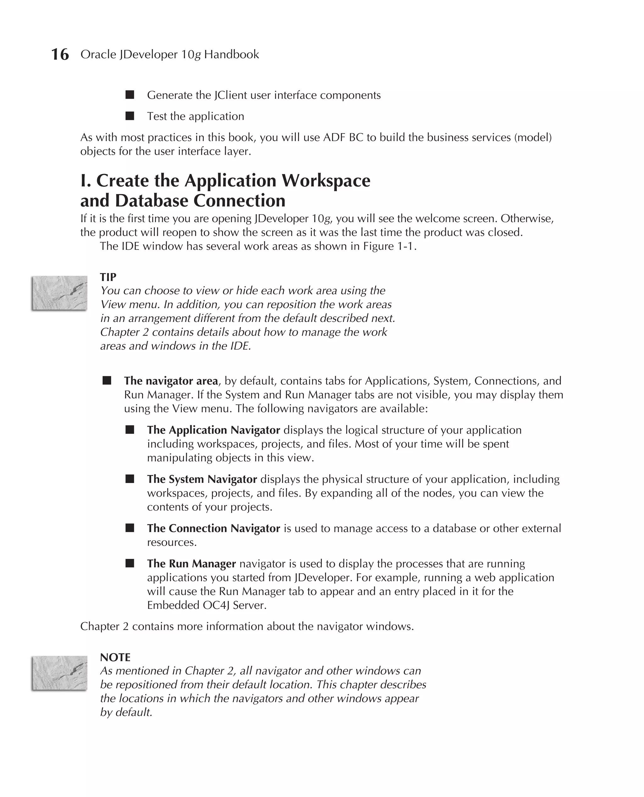 16   Oracle JDeveloper 10g Handbook


              ■   Generate the JClient user interface components
              ■   Test the application
     As with most practices in this book, you will use ADF BC to build the business services (model)
     objects for the user interface layer.

     I. Create the Application Workspace
     and Database Connection
     If it is the first time you are opening JDeveloper 10g, you will see the welcome screen. Otherwise,
     the product will reopen to show the screen as it was the last time the product was closed.
           The IDE window has several work areas as shown in Figure 1-1.

         TIP
         You can choose to view or hide each work area using the
         View menu. In addition, you can reposition the work areas
         in an arrangement different from the default described next.
         Chapter 2 contains details about how to manage the work
         areas and windows in the IDE.

         ■    The navigator area, by default, contains tabs for Applications, System, Connections, and
              Run Manager. If the System and Run Manager tabs are not visible, you may display them
              using the View menu. The following navigators are available:
              ■   The Application Navigator displays the logical structure of your application
                  including workspaces, projects, and files. Most of your time will be spent
                  manipulating objects in this view.
              ■   The System Navigator displays the physical structure of your application, including
                  workspaces, projects, and files. By expanding all of the nodes, you can view the
                  contents of your projects.
              ■   The Connection Navigator is used to manage access to a database or other external
                  resources.
              ■   The Run Manager navigator is used to display the processes that are running
                  applications you started from JDeveloper. For example, running a web application
                  will cause the Run Manager tab to appear and an entry placed in it for the
                  Embedded OC4J Server.
     Chapter 2 contains more information about the navigator windows.

         NOTE
         As mentioned in Chapter 2, all navigator and other windows can
         be repositioned from their default location. This chapter describes
         the locations in which the navigators and other windows appear
         by default.
 