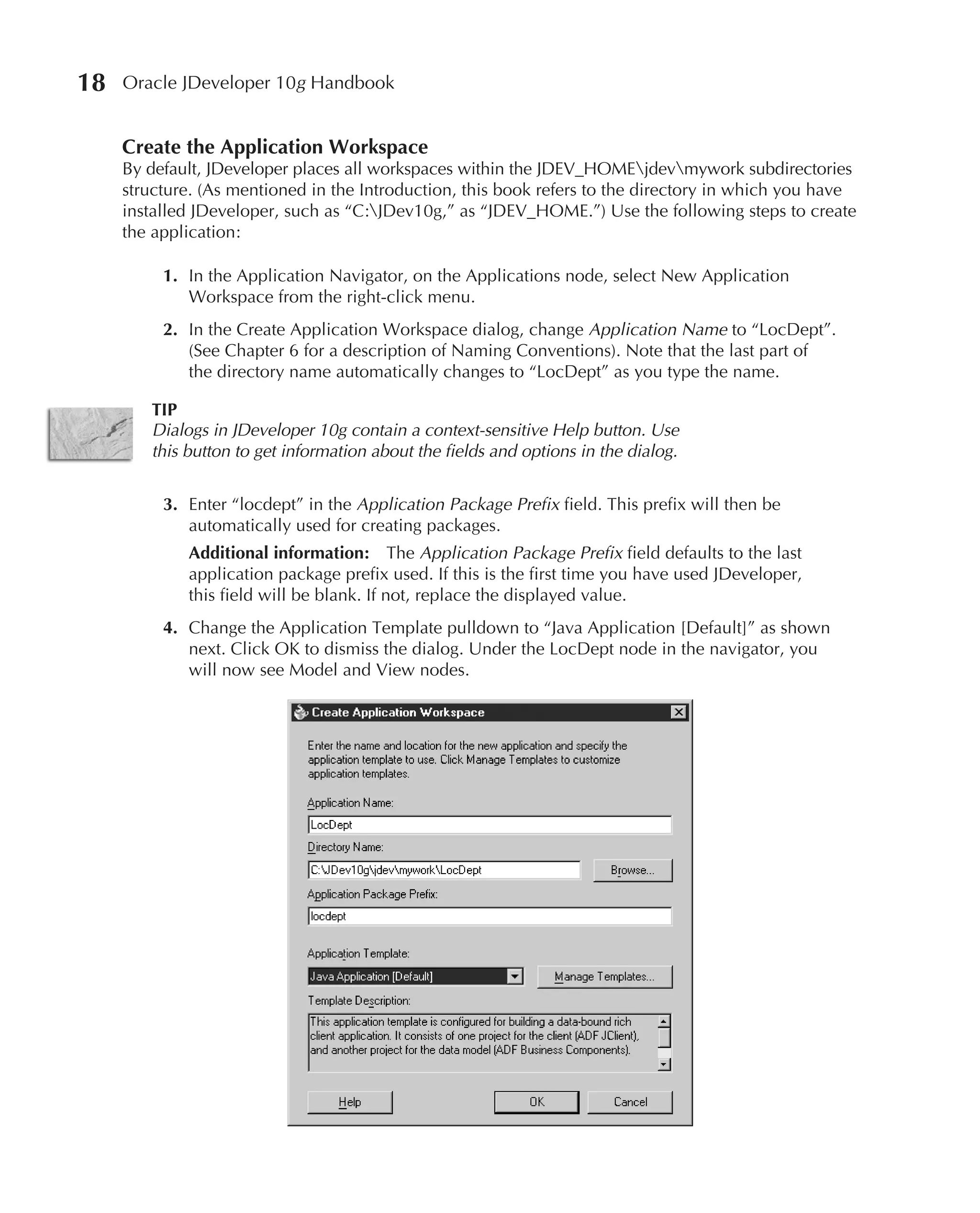 18   Oracle JDeveloper 10g Handbook


     Create the Application Workspace
     By default, JDeveloper places all workspaces within the JDEV_HOMEjdevmywork subdirectories
     structure. (As mentioned in the Introduction, this book refers to the directory in which you have
     installed JDeveloper, such as “C:JDev10g,” as “JDEV_HOME.”) Use the following steps to create
     the application:

          1. In the Application Navigator, on the Applications node, select New Application
             Workspace from the right-click menu.
          2. In the Create Application Workspace dialog, change Application Name to “LocDept”.
             (See Chapter 6 for a description of Naming Conventions). Note that the last part of
             the directory name automatically changes to “LocDept” as you type the name.

        TIP
        Dialogs in JDeveloper 10g contain a context-sensitive Help button. Use
        this button to get information about the fields and options in the dialog.

          3. Enter “locdept” in the Application Package Prefix field. This prefix will then be
             automatically used for creating packages.
             Additional information: The Application Package Prefix field defaults to the last
             application package prefix used. If this is the first time you have used JDeveloper,
             this field will be blank. If not, replace the displayed value.
          4. Change the Application Template pulldown to “Java Application [Default]” as shown
             next. Click OK to dismiss the dialog. Under the LocDept node in the navigator, you
             will now see Model and View nodes.
 