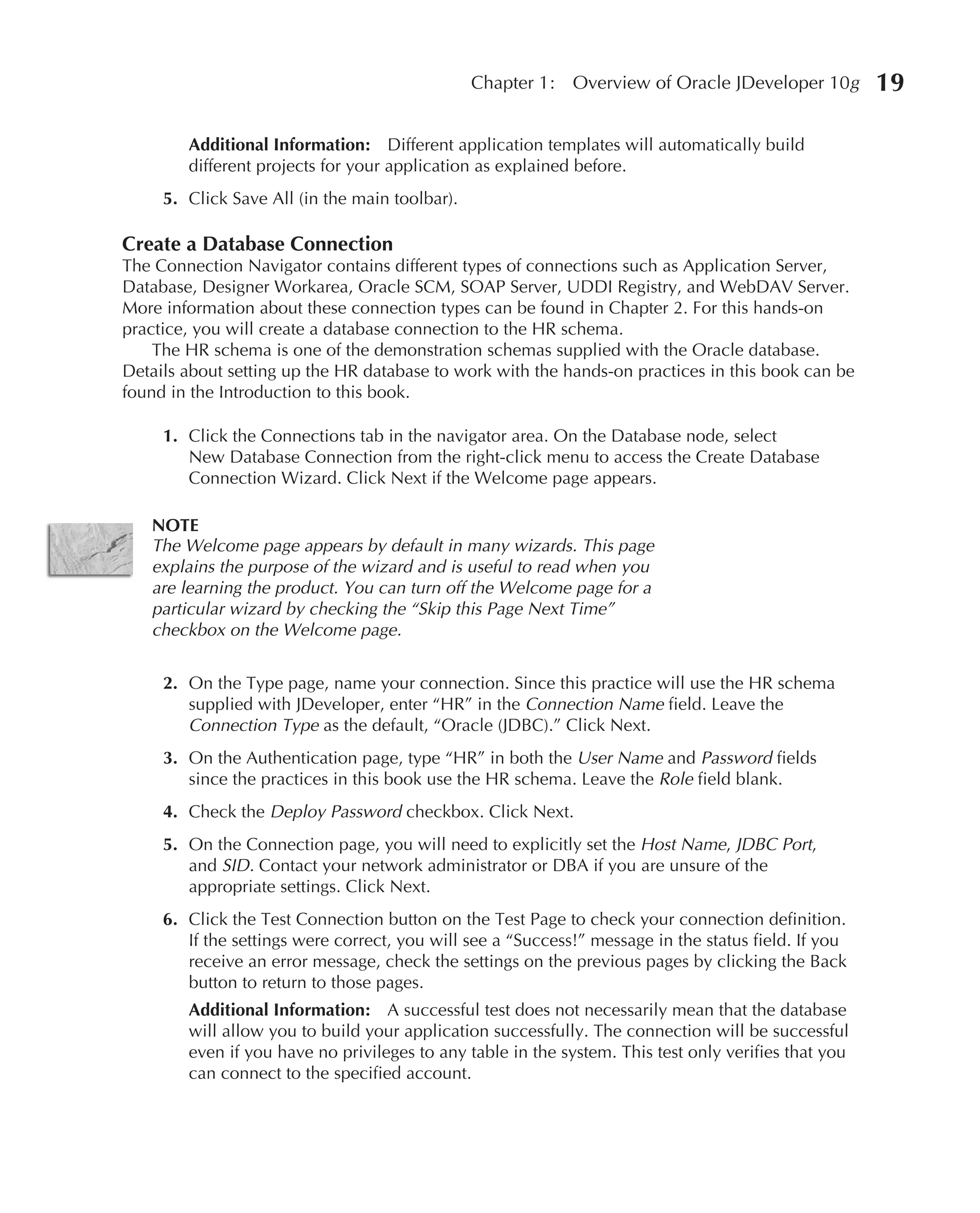 Chapter 1:   Overview of Oracle JDeveloper 10g        19

        Additional Information: Different application templates will automatically build
        different projects for your application as explained before.
     5. Click Save All (in the main toolbar).

Create a Database Connection
The Connection Navigator contains different types of connections such as Application Server,
Database, Designer Workarea, Oracle SCM, SOAP Server, UDDI Registry, and WebDAV Server.
More information about these connection types can be found in Chapter 2. For this hands-on
practice, you will create a database connection to the HR schema.
    The HR schema is one of the demonstration schemas supplied with the Oracle database.
Details about setting up the HR database to work with the hands-on practices in this book can be
found in the Introduction to this book.

     1. Click the Connections tab in the navigator area. On the Database node, select
        New Database Connection from the right-click menu to access the Create Database
        Connection Wizard. Click Next if the Welcome page appears.

   NOTE
   The Welcome page appears by default in many wizards. This page
   explains the purpose of the wizard and is useful to read when you
   are learning the product. You can turn off the Welcome page for a
   particular wizard by checking the “Skip this Page Next Time”
   checkbox on the Welcome page.

     2. On the Type page, name your connection. Since this practice will use the HR schema
        supplied with JDeveloper, enter “HR” in the Connection Name field. Leave the
        Connection Type as the default, “Oracle (JDBC).” Click Next.
     3. On the Authentication page, type “HR” in both the User Name and Password fields
        since the practices in this book use the HR schema. Leave the Role field blank.
     4. Check the Deploy Password checkbox. Click Next.
     5. On the Connection page, you will need to explicitly set the Host Name, JDBC Port,
        and SID. Contact your network administrator or DBA if you are unsure of the
        appropriate settings. Click Next.
     6. Click the Test Connection button on the Test Page to check your connection definition.
        If the settings were correct, you will see a “Success!” message in the status field. If you
        receive an error message, check the settings on the previous pages by clicking the Back
        button to return to those pages.
        Additional Information: A successful test does not necessarily mean that the database
        will allow you to build your application successfully. The connection will be successful
        even if you have no privileges to any table in the system. This test only verifies that you
        can connect to the specified account.
 