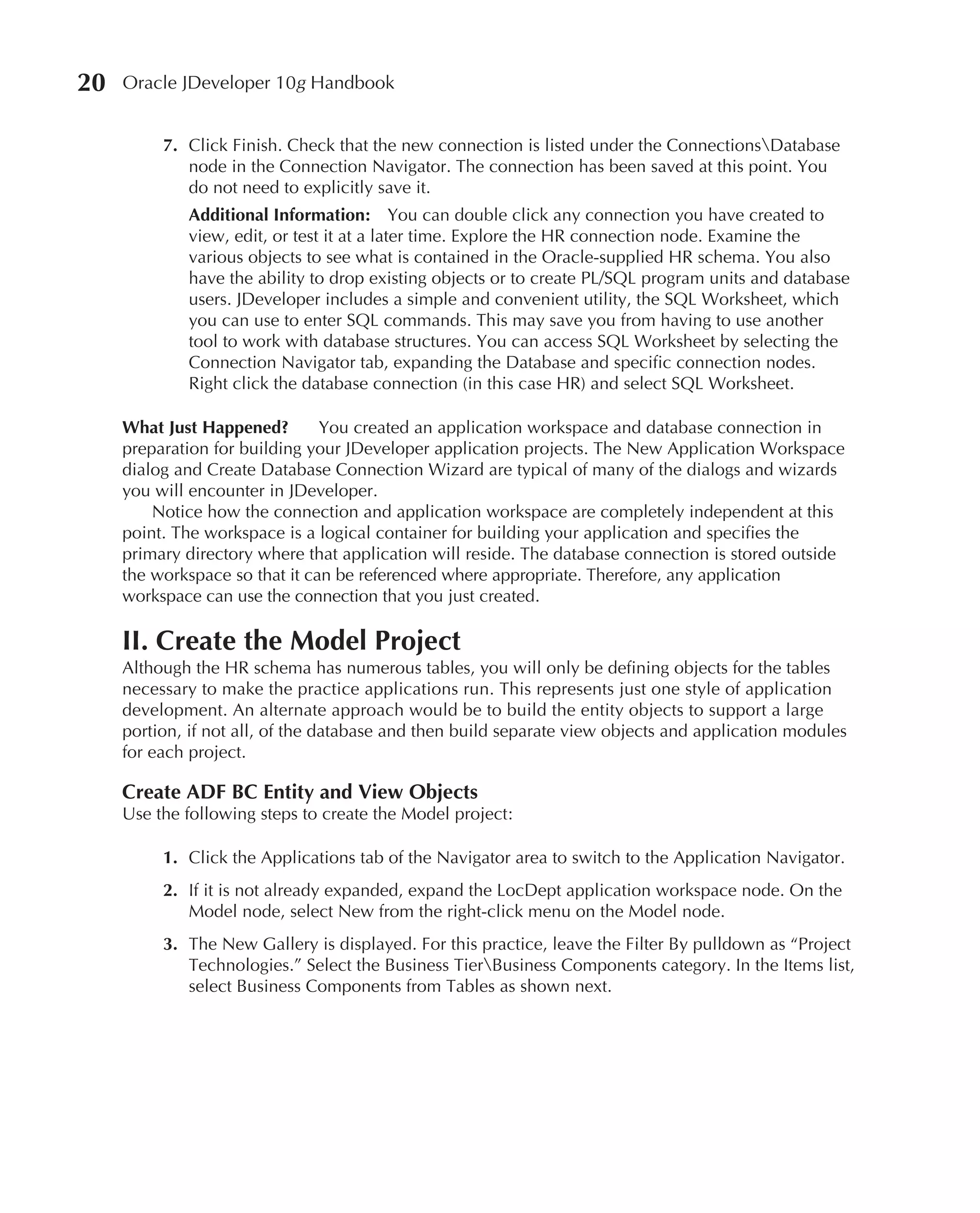 20   Oracle JDeveloper 10g Handbook


          7. Click Finish. Check that the new connection is listed under the ConnectionsDatabase
             node in the Connection Navigator. The connection has been saved at this point. You
             do not need to explicitly save it.
             Additional Information: You can double click any connection you have created to
             view, edit, or test it at a later time. Explore the HR connection node. Examine the
             various objects to see what is contained in the Oracle-supplied HR schema. You also
             have the ability to drop existing objects or to create PL/SQL program units and database
             users. JDeveloper includes a simple and convenient utility, the SQL Worksheet, which
             you can use to enter SQL commands. This may save you from having to use another
             tool to work with database structures. You can access SQL Worksheet by selecting the
             Connection Navigator tab, expanding the Database and specific connection nodes.
             Right click the database connection (in this case HR) and select SQL Worksheet.

     What Just Happened?        You created an application workspace and database connection in
     preparation for building your JDeveloper application projects. The New Application Workspace
     dialog and Create Database Connection Wizard are typical of many of the dialogs and wizards
     you will encounter in JDeveloper.
         Notice how the connection and application workspace are completely independent at this
     point. The workspace is a logical container for building your application and specifies the
     primary directory where that application will reside. The database connection is stored outside
     the workspace so that it can be referenced where appropriate. Therefore, any application
     workspace can use the connection that you just created.

     II. Create the Model Project
     Although the HR schema has numerous tables, you will only be defining objects for the tables
     necessary to make the practice applications run. This represents just one style of application
     development. An alternate approach would be to build the entity objects to support a large
     portion, if not all, of the database and then build separate view objects and application modules
     for each project.

     Create ADF BC Entity and View Objects
     Use the following steps to create the Model project:

          1. Click the Applications tab of the Navigator area to switch to the Application Navigator.
          2. If it is not already expanded, expand the LocDept application workspace node. On the
             Model node, select New from the right-click menu on the Model node.
          3. The New Gallery is displayed. For this practice, leave the Filter By pulldown as “Project
             Technologies.” Select the Business TierBusiness Components category. In the Items list,
             select Business Components from Tables as shown next.
 