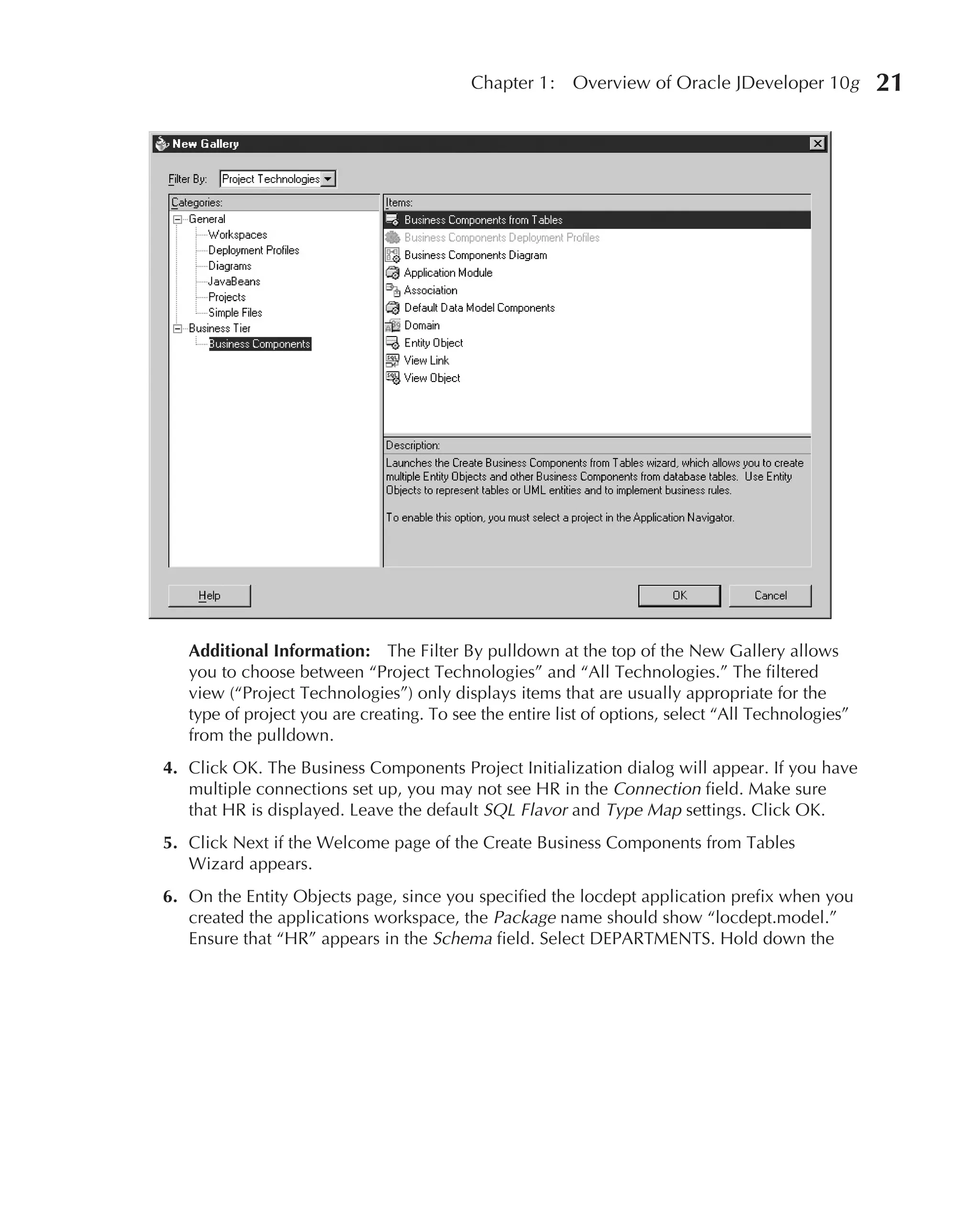 Chapter 1:    Overview of Oracle JDeveloper 10g          21




   Additional Information: The Filter By pulldown at the top of the New Gallery allows
   you to choose between “Project Technologies” and “All Technologies.” The filtered
   view (“Project Technologies”) only displays items that are usually appropriate for the
   type of project you are creating. To see the entire list of options, select “All Technologies”
   from the pulldown.
4. Click OK. The Business Components Project Initialization dialog will appear. If you have
   multiple connections set up, you may not see HR in the Connection field. Make sure
   that HR is displayed. Leave the default SQL Flavor and Type Map settings. Click OK.
5. Click Next if the Welcome page of the Create Business Components from Tables
   Wizard appears.
6. On the Entity Objects page, since you specified the locdept application prefix when you
   created the applications workspace, the Package name should show “locdept.model.”
   Ensure that “HR” appears in the Schema field. Select DEPARTMENTS. Hold down the
 