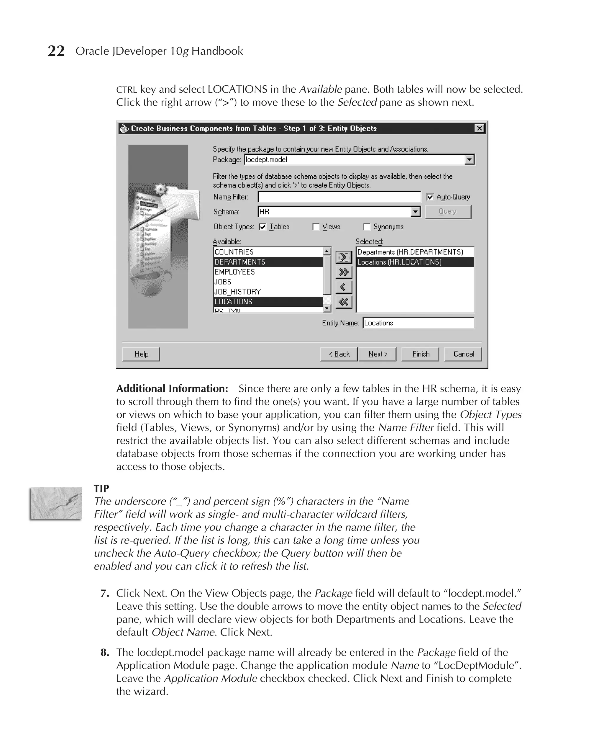 22   Oracle JDeveloper 10g Handbook


             CTRL key and select LOCATIONS in the Available pane. Both tables will now be selected.
             Click the right arrow (“>”) to move these to the Selected pane as shown next.




             Additional Information: Since there are only a few tables in the HR schema, it is easy
             to scroll through them to find the one(s) you want. If you have a large number of tables
             or views on which to base your application, you can filter them using the Object Types
             field (Tables, Views, or Synonyms) and/or by using the Name Filter field. This will
             restrict the available objects list. You can also select different schemas and include
             database objects from those schemas if the connection you are working under has
             access to those objects.

        TIP
        The underscore (“_”) and percent sign (%”) characters in the “Name
        Filter” field will work as single- and multi-character wildcard filters,
        respectively. Each time you change a character in the name filter, the
        list is re-queried. If the list is long, this can take a long time unless you
        uncheck the Auto-Query checkbox; the Query button will then be
        enabled and you can click it to refresh the list.

         7. Click Next. On the View Objects page, the Package field will default to “locdept.model.”
            Leave this setting. Use the double arrows to move the entity object names to the Selected
            pane, which will declare view objects for both Departments and Locations. Leave the
            default Object Name. Click Next.
         8. The locdept.model package name will already be entered in the Package field of the
            Application Module page. Change the application module Name to “LocDeptModule”.
            Leave the Application Module checkbox checked. Click Next and Finish to complete
            the wizard.
 