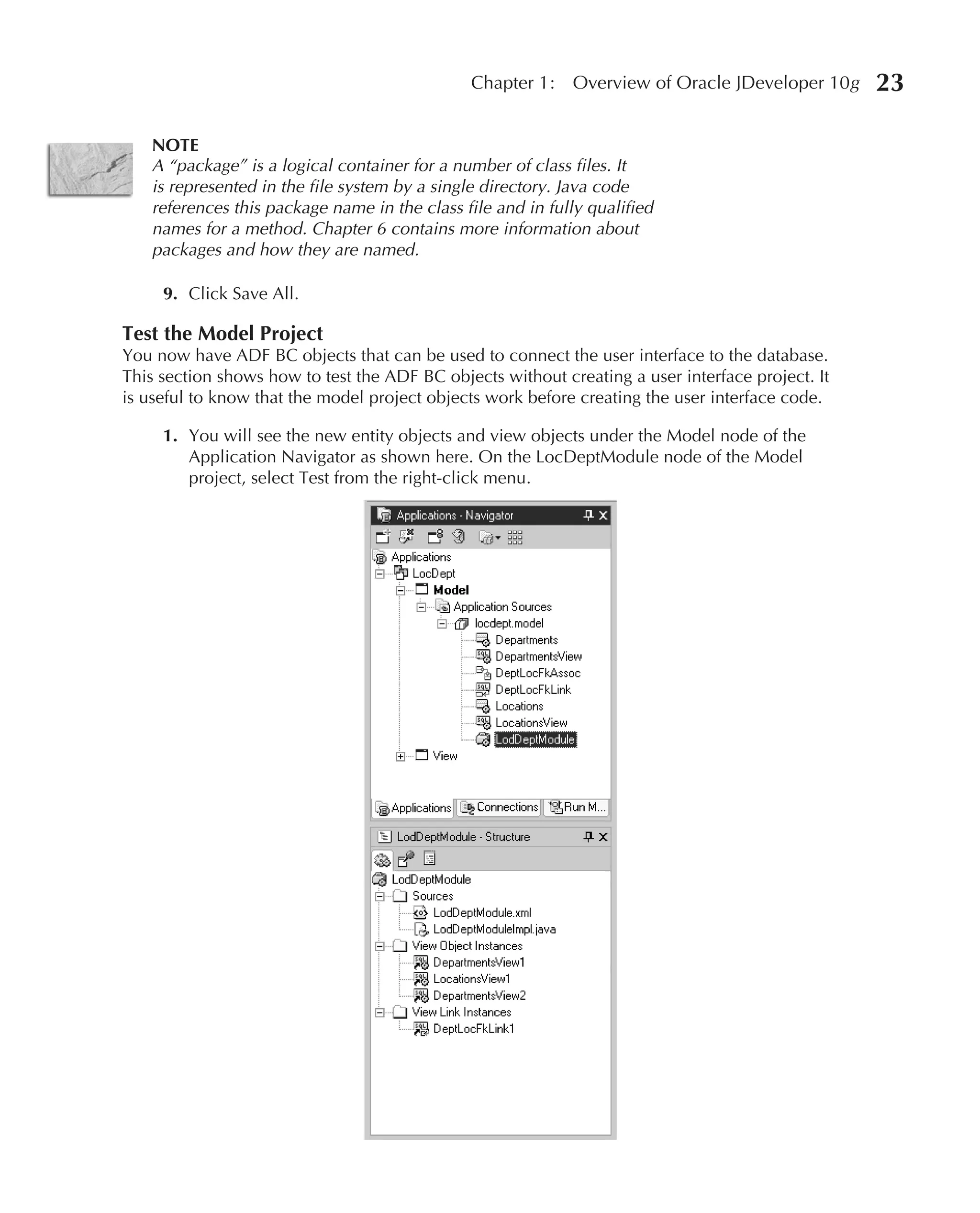 Chapter 1:    Overview of Oracle JDeveloper 10g     23

   NOTE
   A “package” is a logical container for a number of class files. It
   is represented in the file system by a single directory. Java code
   references this package name in the class file and in fully qualified
   names for a method. Chapter 6 contains more information about
   packages and how they are named.

     9. Click Save All.

Test the Model Project
You now have ADF BC objects that can be used to connect the user interface to the database.
This section shows how to test the ADF BC objects without creating a user interface project. It
is useful to know that the model project objects work before creating the user interface code.

     1. You will see the new entity objects and view objects under the Model node of the
        Application Navigator as shown here. On the LocDeptModule node of the Model
        project, select Test from the right-click menu.
 