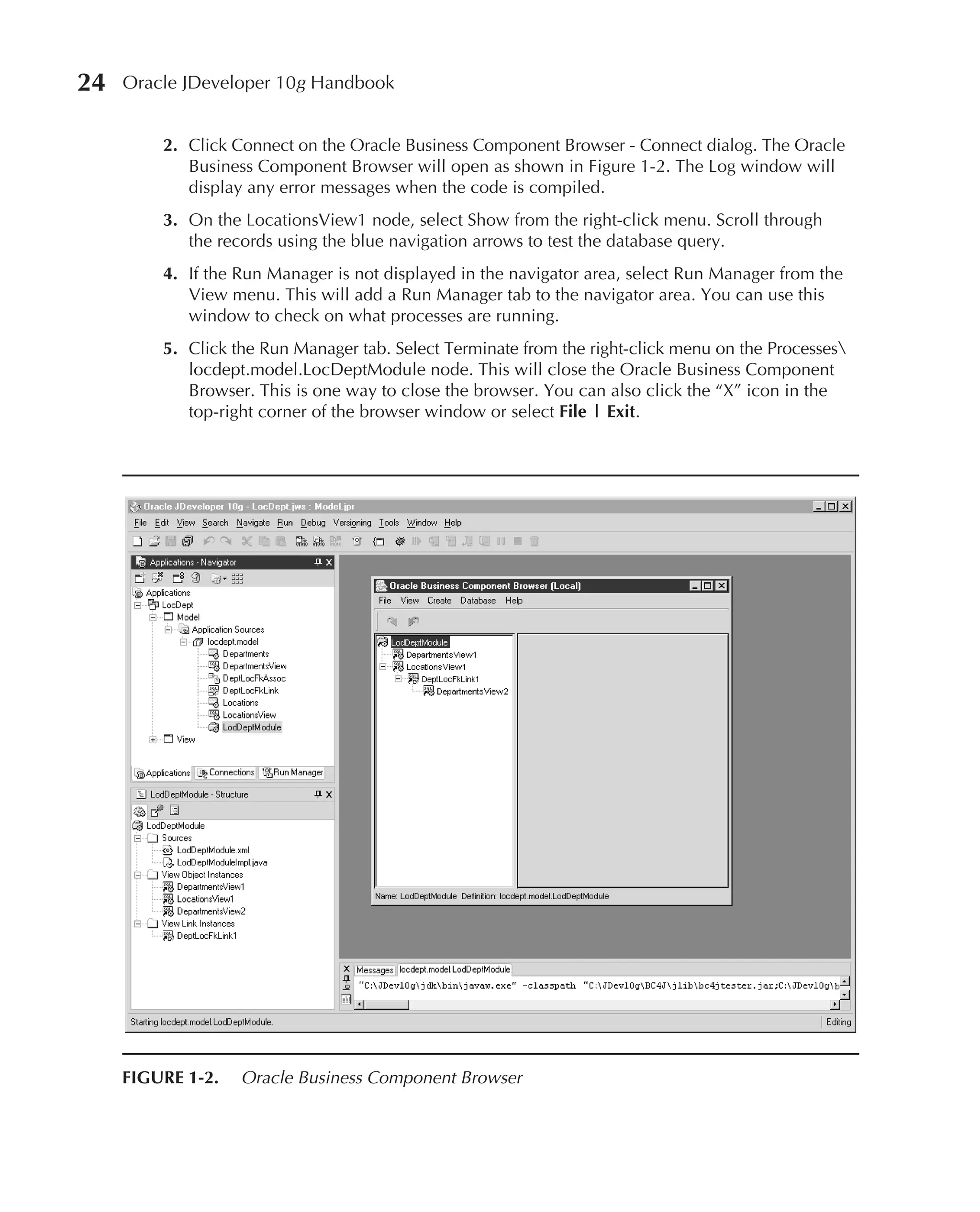 24   Oracle JDeveloper 10g Handbook


         2. Click Connect on the Oracle Business Component Browser - Connect dialog. The Oracle
            Business Component Browser will open as shown in Figure 1-2. The Log window will
            display any error messages when the code is compiled.
         3. On the LocationsView1 node, select Show from the right-click menu. Scroll through
            the records using the blue navigation arrows to test the database query.
         4. If the Run Manager is not displayed in the navigator area, select Run Manager from the
            View menu. This will add a Run Manager tab to the navigator area. You can use this
            window to check on what processes are running.
         5. Click the Run Manager tab. Select Terminate from the right-click menu on the Processes
            locdept.model.LocDeptModule node. This will close the Oracle Business Component
            Browser. This is one way to close the browser. You can also click the “X” icon in the
            top-right corner of the browser window or select File | Exit.




     FIGURE 1-2.   Oracle Business Component Browser
 