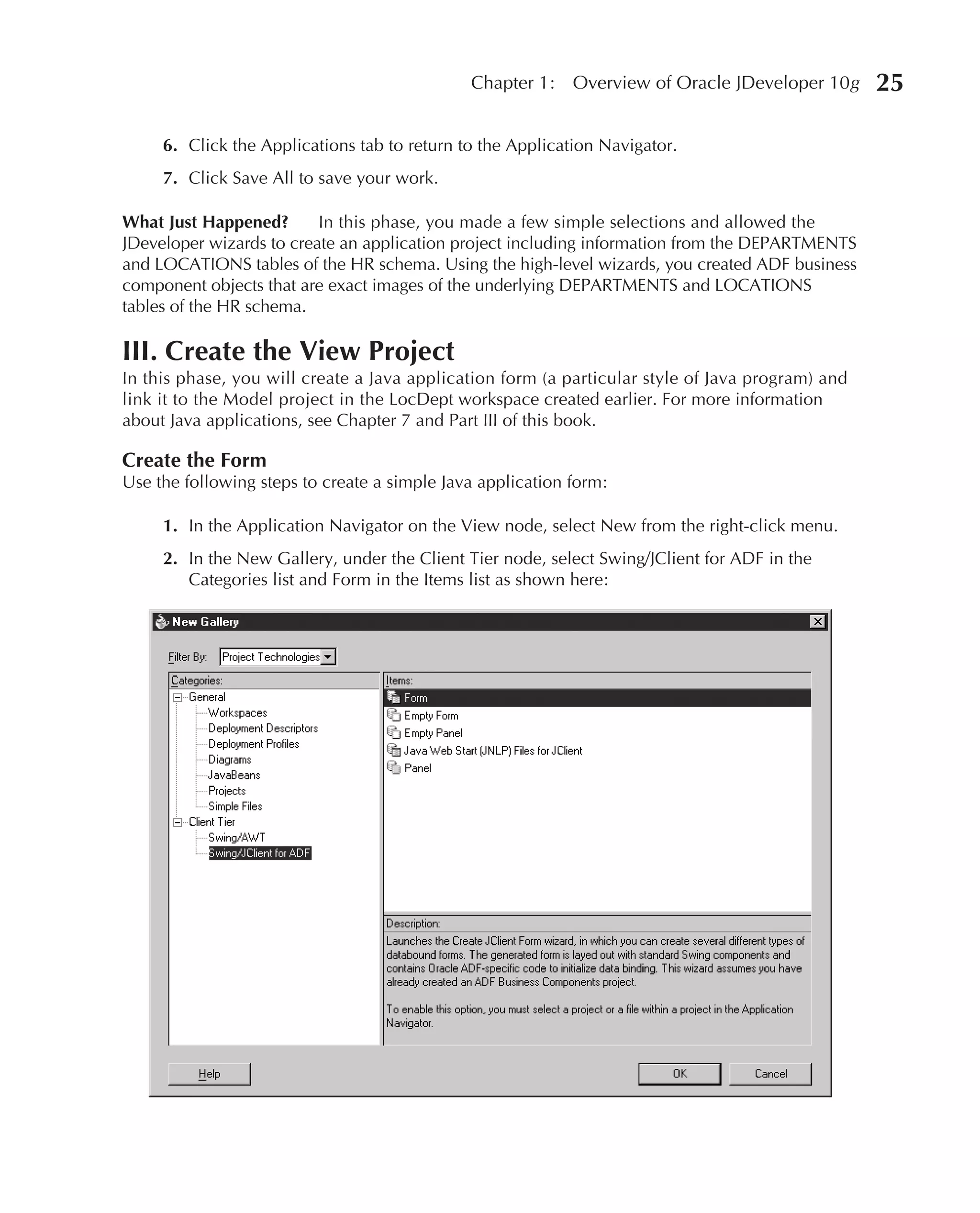 Chapter 1:    Overview of Oracle JDeveloper 10g     25

     6. Click the Applications tab to return to the Application Navigator.
     7. Click Save All to save your work.

What Just Happened?       In this phase, you made a few simple selections and allowed the
JDeveloper wizards to create an application project including information from the DEPARTMENTS
and LOCATIONS tables of the HR schema. Using the high-level wizards, you created ADF business
component objects that are exact images of the underlying DEPARTMENTS and LOCATIONS
tables of the HR schema.

III. Create the View Project
In this phase, you will create a Java application form (a particular style of Java program) and
link it to the Model project in the LocDept workspace created earlier. For more information
about Java applications, see Chapter 7 and Part III of this book.

Create the Form
Use the following steps to create a simple Java application form:

     1. In the Application Navigator on the View node, select New from the right-click menu.
     2. In the New Gallery, under the Client Tier node, select Swing/JClient for ADF in the
        Categories list and Form in the Items list as shown here:
 