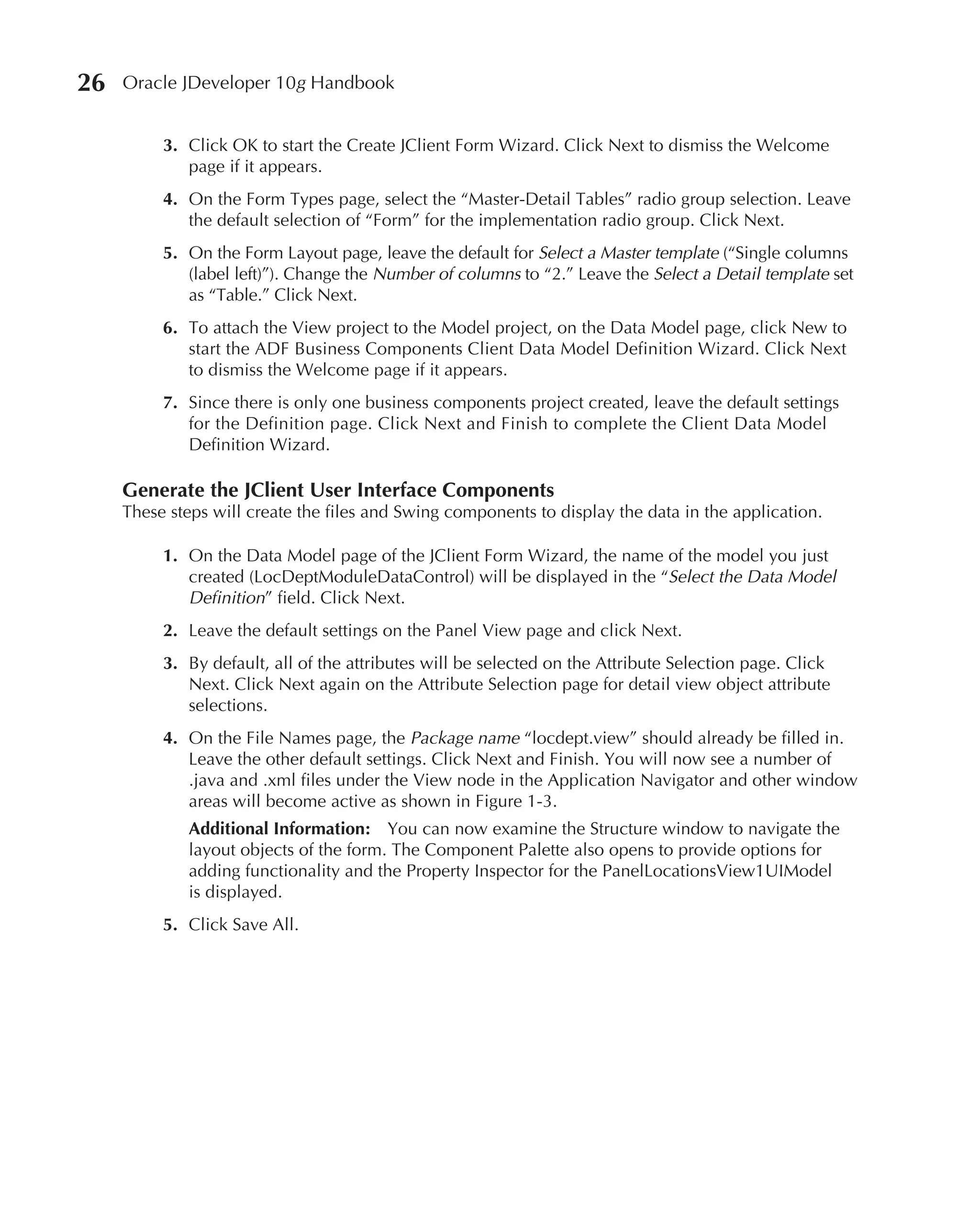 26   Oracle JDeveloper 10g Handbook


          3. Click OK to start the Create JClient Form Wizard. Click Next to dismiss the Welcome
             page if it appears.
          4. On the Form Types page, select the “Master-Detail Tables” radio group selection. Leave
             the default selection of “Form” for the implementation radio group. Click Next.
          5. On the Form Layout page, leave the default for Select a Master template (“Single columns
             (label left)”). Change the Number of columns to “2.” Leave the Select a Detail template set
             as “Table.” Click Next.
          6. To attach the View project to the Model project, on the Data Model page, click New to
             start the ADF Business Components Client Data Model Definition Wizard. Click Next
             to dismiss the Welcome page if it appears.
          7. Since there is only one business components project created, leave the default settings
             for the Definition page. Click Next and Finish to complete the Client Data Model
             Definition Wizard.

     Generate the JClient User Interface Components
     These steps will create the files and Swing components to display the data in the application.

          1. On the Data Model page of the JClient Form Wizard, the name of the model you just
             created (LocDeptModuleDataControl) will be displayed in the “Select the Data Model
             Definition” field. Click Next.
          2. Leave the default settings on the Panel View page and click Next.
          3. By default, all of the attributes will be selected on the Attribute Selection page. Click
             Next. Click Next again on the Attribute Selection page for detail view object attribute
             selections.
          4. On the File Names page, the Package name “locdept.view” should already be filled in.
             Leave the other default settings. Click Next and Finish. You will now see a number of
             .java and .xml files under the View node in the Application Navigator and other window
             areas will become active as shown in Figure 1-3.
             Additional Information: You can now examine the Structure window to navigate the
             layout objects of the form. The Component Palette also opens to provide options for
             adding functionality and the Property Inspector for the PanelLocationsView1UIModel
             is displayed.
          5. Click Save All.
 