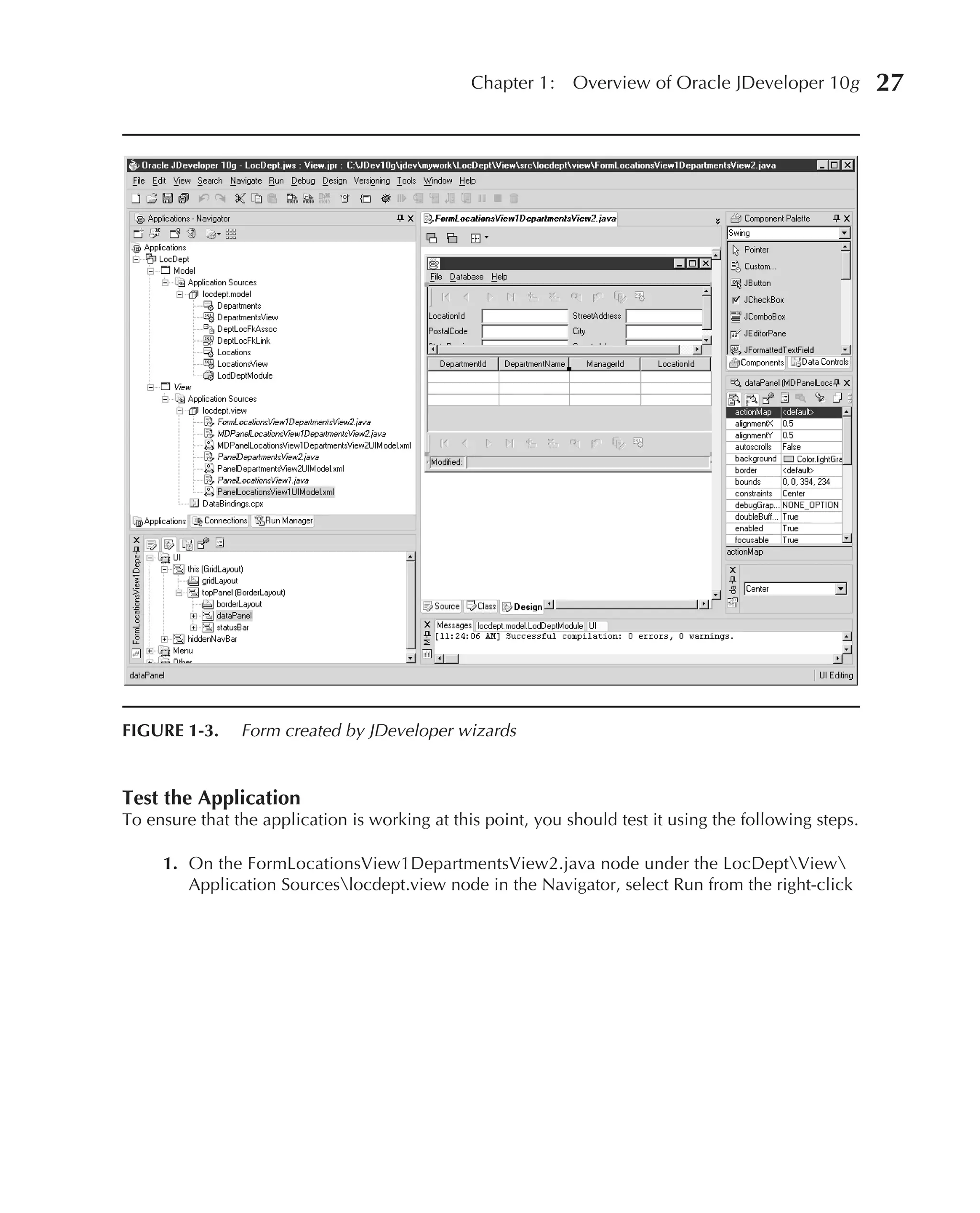 Chapter 1:    Overview of Oracle JDeveloper 10g          27




FIGURE 1-3.     Form created by JDeveloper wizards


Test the Application
To ensure that the application is working at this point, you should test it using the following steps.

     1. On the FormLocationsView1DepartmentsView2.java node under the LocDeptView
        Application Sourceslocdept.view node in the Navigator, select Run from the right-click
 