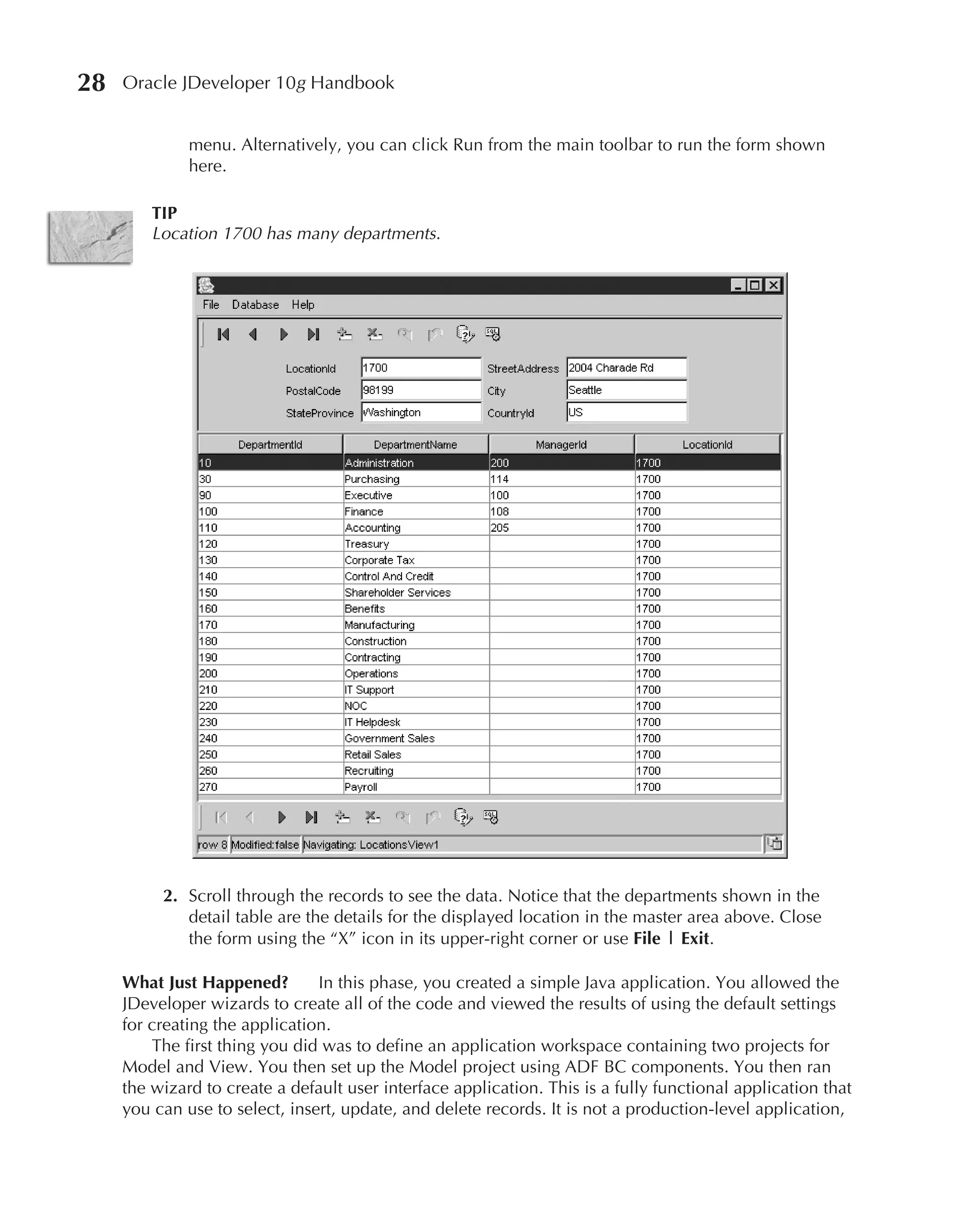 28   Oracle JDeveloper 10g Handbook


              menu. Alternatively, you can click Run from the main toolbar to run the form shown
              here.

         TIP
         Location 1700 has many departments.




          2. Scroll through the records to see the data. Notice that the departments shown in the
             detail table are the details for the displayed location in the master area above. Close
             the form using the “X” icon in its upper-right corner or use File | Exit.

     What Just Happened?        In this phase, you created a simple Java application. You allowed the
     JDeveloper wizards to create all of the code and viewed the results of using the default settings
     for creating the application.
         The first thing you did was to define an application workspace containing two projects for
     Model and View. You then set up the Model project using ADF BC components. You then ran
     the wizard to create a default user interface application. This is a fully functional application that
     you can use to select, insert, update, and delete records. It is not a production-level application,
 