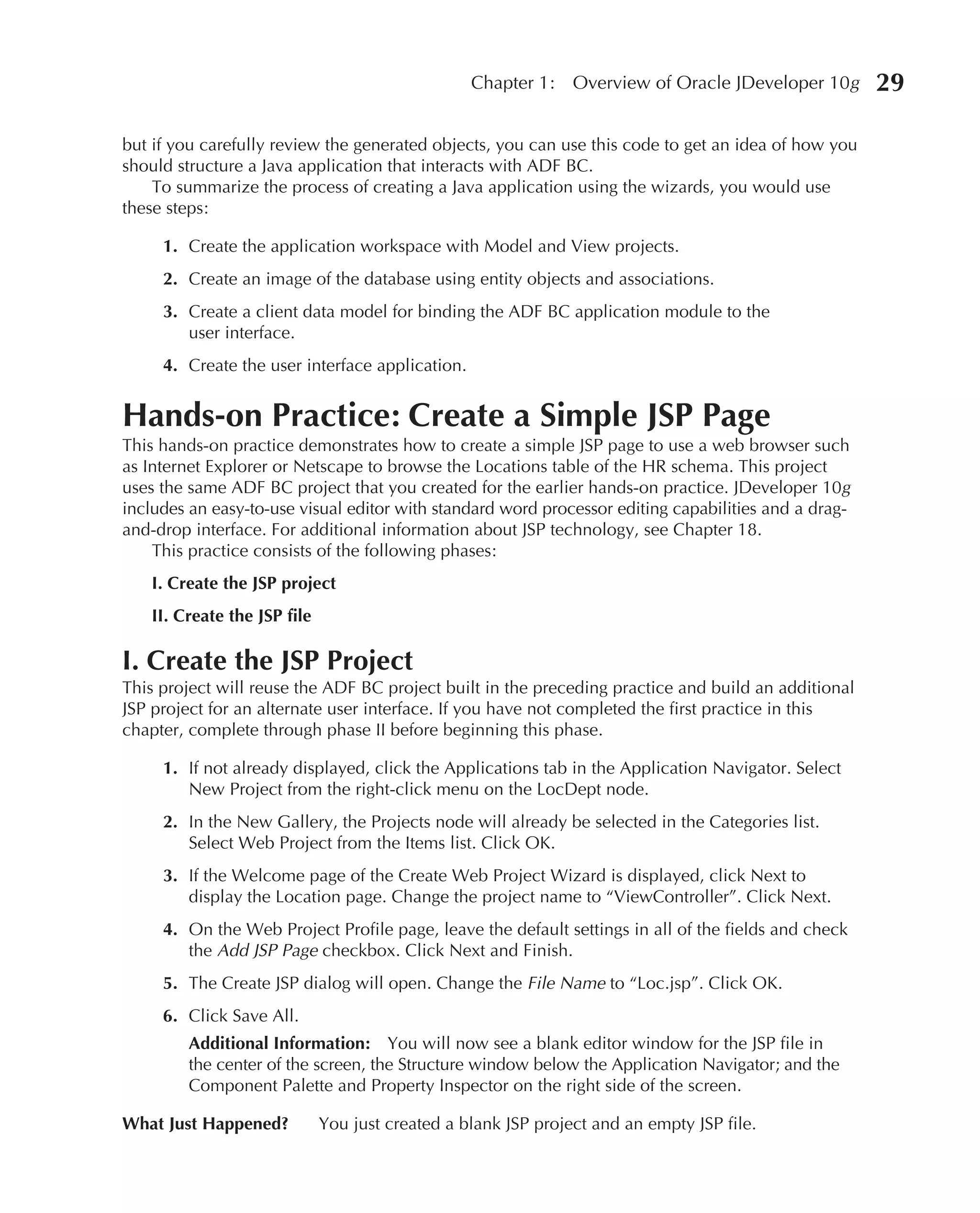 Chapter 1:    Overview of Oracle JDeveloper 10g     29

but if you carefully review the generated objects, you can use this code to get an idea of how you
should structure a Java application that interacts with ADF BC.
    To summarize the process of creating a Java application using the wizards, you would use
these steps:

     1. Create the application workspace with Model and View projects.
     2. Create an image of the database using entity objects and associations.
     3. Create a client data model for binding the ADF BC application module to the
        user interface.
     4. Create the user interface application.


Hands-on Practice: Create a Simple JSP Page
This hands-on practice demonstrates how to create a simple JSP page to use a web browser such
as Internet Explorer or Netscape to browse the Locations table of the HR schema. This project
uses the same ADF BC project that you created for the earlier hands-on practice. JDeveloper 10g
includes an easy-to-use visual editor with standard word processor editing capabilities and a drag-
and-drop interface. For additional information about JSP technology, see Chapter 18.
    This practice consists of the following phases:
    I. Create the JSP project
    II. Create the JSP file

I. Create the JSP Project
This project will reuse the ADF BC project built in the preceding practice and build an additional
JSP project for an alternate user interface. If you have not completed the first practice in this
chapter, complete through phase II before beginning this phase.

     1. If not already displayed, click the Applications tab in the Application Navigator. Select
        New Project from the right-click menu on the LocDept node.
     2. In the New Gallery, the Projects node will already be selected in the Categories list.
        Select Web Project from the Items list. Click OK.
     3. If the Welcome page of the Create Web Project Wizard is displayed, click Next to
        display the Location page. Change the project name to “ViewController”. Click Next.
     4. On the Web Project Profile page, leave the default settings in all of the fields and check
        the Add JSP Page checkbox. Click Next and Finish.
     5. The Create JSP dialog will open. Change the File Name to “Loc.jsp”. Click OK.
     6. Click Save All.
         Additional Information: You will now see a blank editor window for the JSP file in
         the center of the screen, the Structure window below the Application Navigator; and the
         Component Palette and Property Inspector on the right side of the screen.

What Just Happened?           You just created a blank JSP project and an empty JSP file.
 