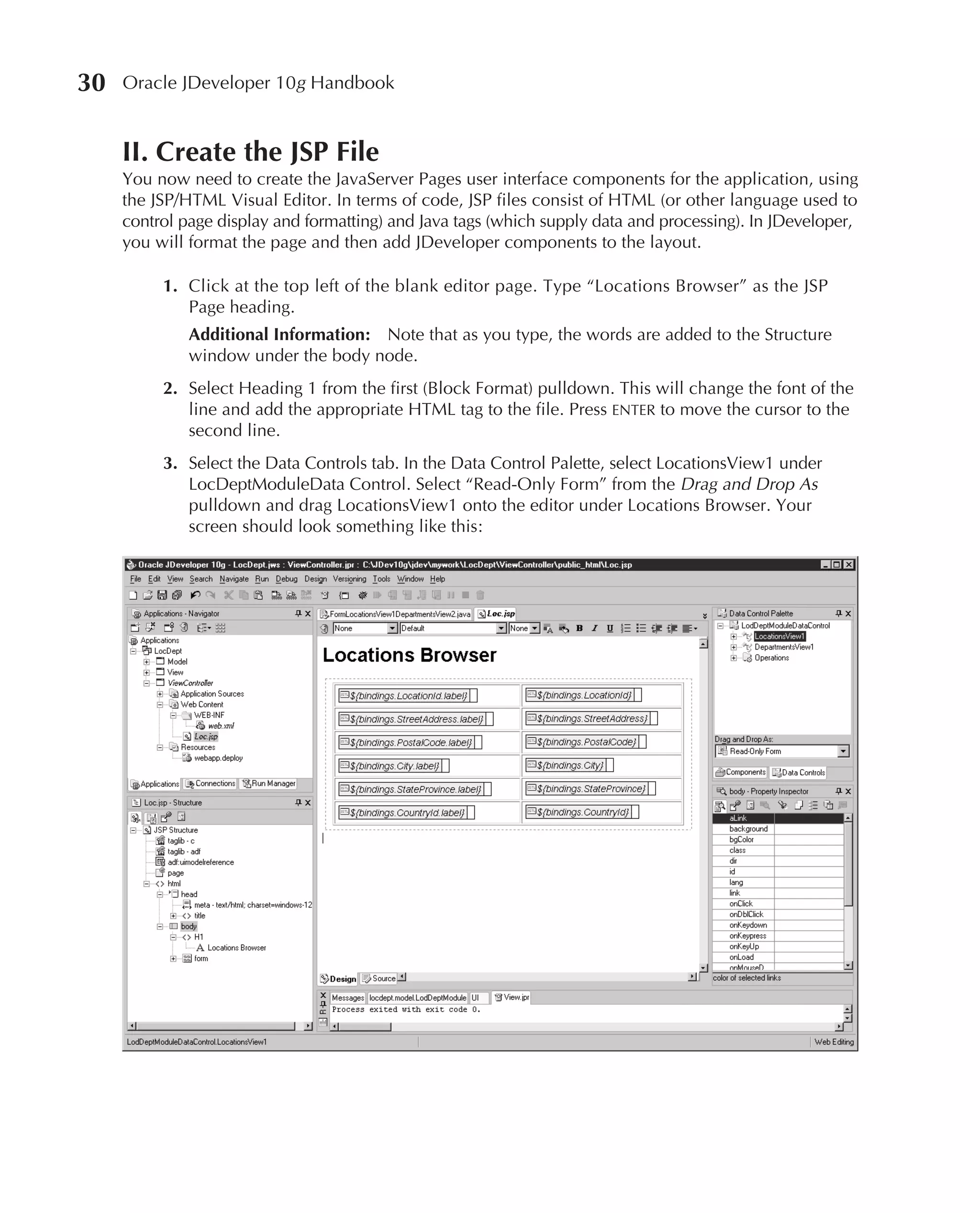 30   Oracle JDeveloper 10g Handbook


     II. Create the JSP File
     You now need to create the JavaServer Pages user interface components for the application, using
     the JSP/HTML Visual Editor. In terms of code, JSP files consist of HTML (or other language used to
     control page display and formatting) and Java tags (which supply data and processing). In JDeveloper,
     you will format the page and then add JDeveloper components to the layout.

          1. Click at the top left of the blank editor page. Type “Locations Browser” as the JSP
             Page heading.
              Additional Information: Note that as you type, the words are added to the Structure
              window under the body node.
          2. Select Heading 1 from the first (Block Format) pulldown. This will change the font of the
             line and add the appropriate HTML tag to the file. Press ENTER to move the cursor to the
             second line.
          3. Select the Data Controls tab. In the Data Control Palette, select LocationsView1 under
             LocDeptModuleData Control. Select “Read-Only Form” from the Drag and Drop As
             pulldown and drag LocationsView1 onto the editor under Locations Browser. Your
             screen should look something like this:
 