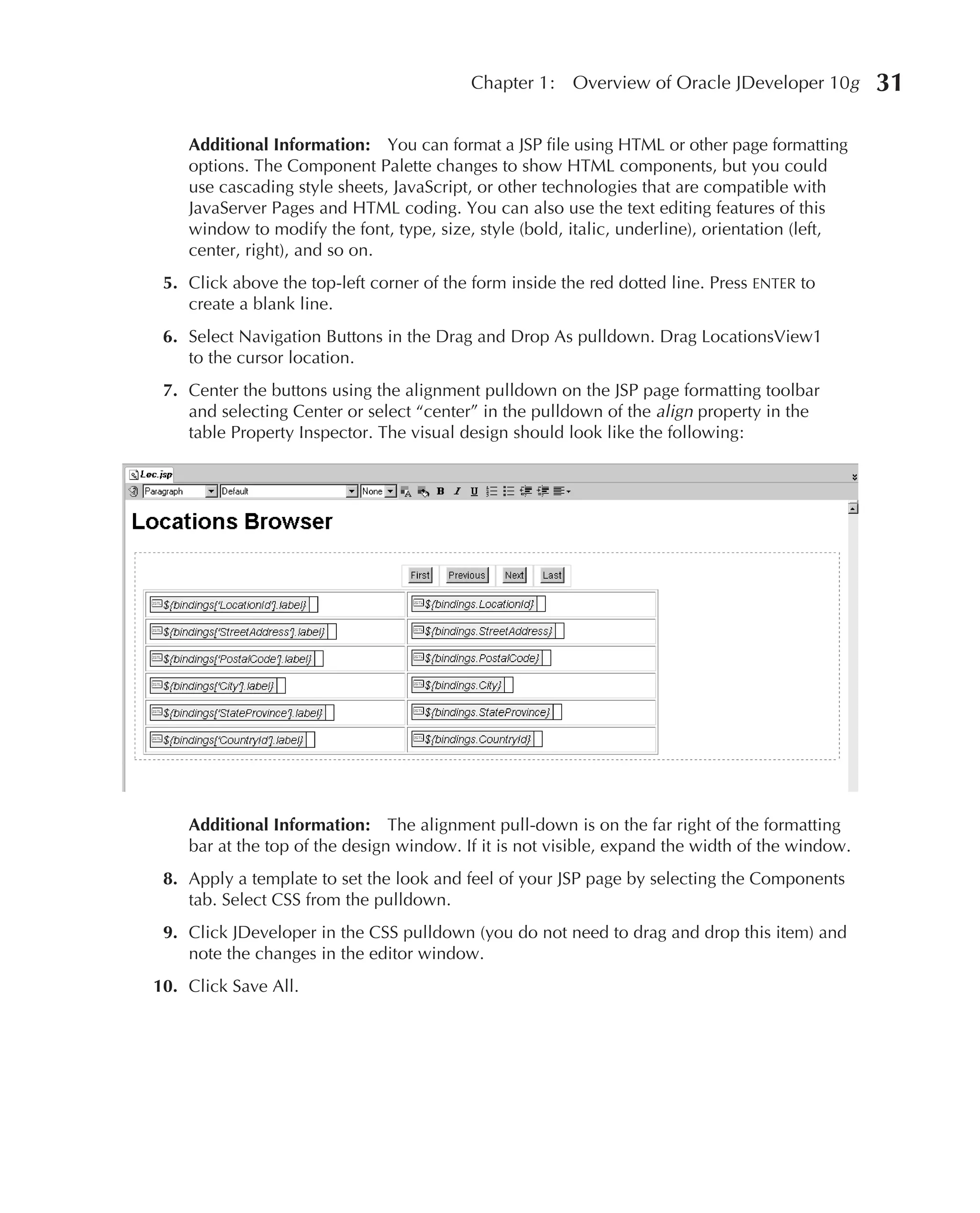 Chapter 1:   Overview of Oracle JDeveloper 10g        31

    Additional Information: You can format a JSP file using HTML or other page formatting
    options. The Component Palette changes to show HTML components, but you could
    use cascading style sheets, JavaScript, or other technologies that are compatible with
    JavaServer Pages and HTML coding. You can also use the text editing features of this
    window to modify the font, type, size, style (bold, italic, underline), orientation (left,
    center, right), and so on.
 5. Click above the top-left corner of the form inside the red dotted line. Press ENTER to
    create a blank line.
 6. Select Navigation Buttons in the Drag and Drop As pulldown. Drag LocationsView1
    to the cursor location.
 7. Center the buttons using the alignment pulldown on the JSP page formatting toolbar
    and selecting Center or select “center” in the pulldown of the align property in the
    table Property Inspector. The visual design should look like the following:




    Additional Information: The alignment pull-down is on the far right of the formatting
    bar at the top of the design window. If it is not visible, expand the width of the window.
 8. Apply a template to set the look and feel of your JSP page by selecting the Components
    tab. Select CSS from the pulldown.
 9. Click JDeveloper in the CSS pulldown (you do not need to drag and drop this item) and
    note the changes in the editor window.
10. Click Save All.
 