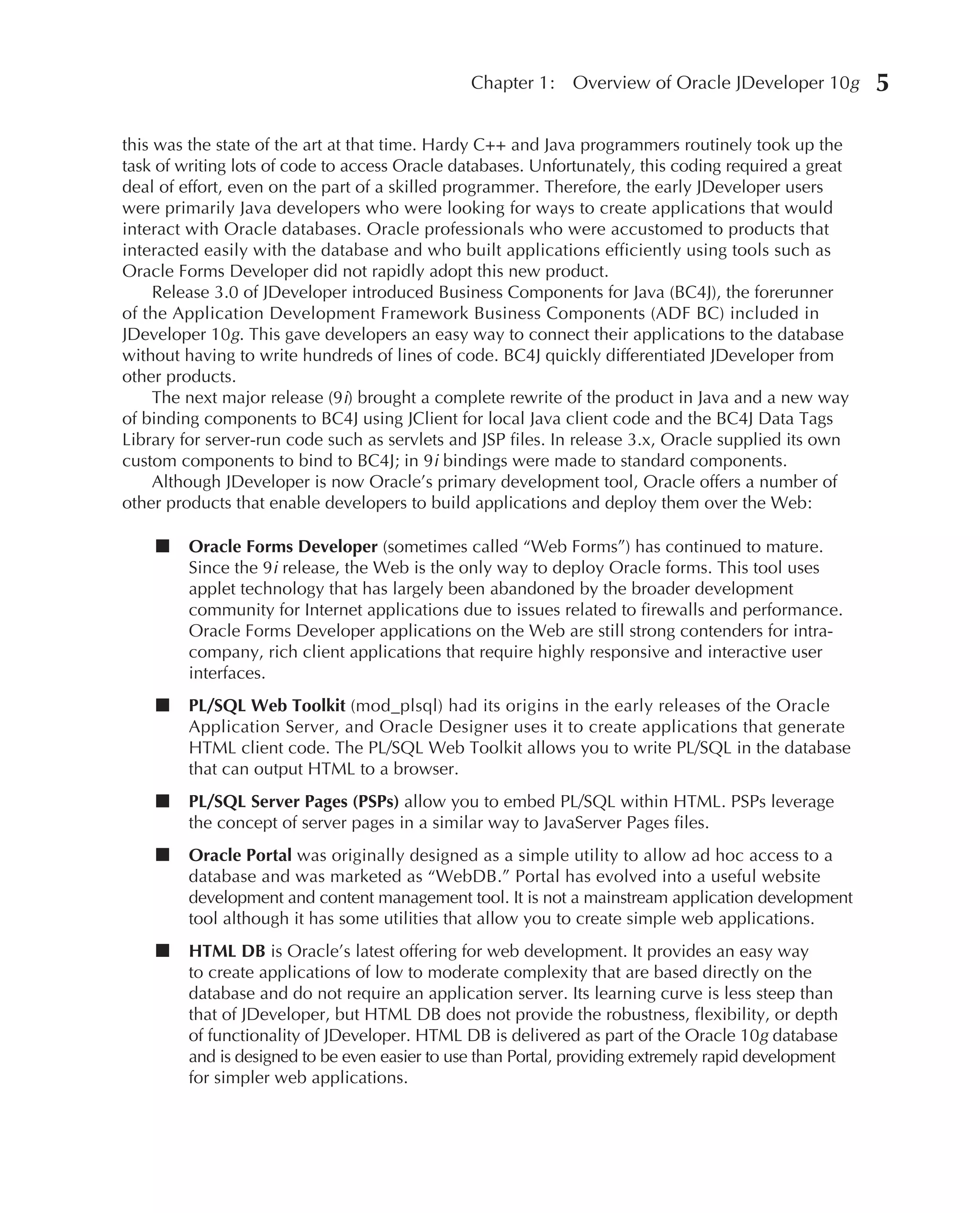 Chapter 1:    Overview of Oracle JDeveloper 10g        5

this was the state of the art at that time. Hardy C++ and Java programmers routinely took up the
task of writing lots of code to access Oracle databases. Unfortunately, this coding required a great
deal of effort, even on the part of a skilled programmer. Therefore, the early JDeveloper users
were primarily Java developers who were looking for ways to create applications that would
interact with Oracle databases. Oracle professionals who were accustomed to products that
interacted easily with the database and who built applications efficiently using tools such as
Oracle Forms Developer did not rapidly adopt this new product.
     Release 3.0 of JDeveloper introduced Business Components for Java (BC4J), the forerunner
of the Application Development Framework Business Components (ADF BC) included in
JDeveloper 10g. This gave developers an easy way to connect their applications to the database
without having to write hundreds of lines of code. BC4J quickly differentiated JDeveloper from
other products.
     The next major release (9i) brought a complete rewrite of the product in Java and a new way
of binding components to BC4J using JClient for local Java client code and the BC4J Data Tags
Library for server-run code such as servlets and JSP files. In release 3.x, Oracle supplied its own
custom components to bind to BC4J; in 9i bindings were made to standard components.
     Although JDeveloper is now Oracle’s primary development tool, Oracle offers a number of
other products that enable developers to build applications and deploy them over the Web:

    ■    Oracle Forms Developer (sometimes called “Web Forms”) has continued to mature.
         Since the 9i release, the Web is the only way to deploy Oracle forms. This tool uses
         applet technology that has largely been abandoned by the broader development
         community for Internet applications due to issues related to firewalls and performance.
         Oracle Forms Developer applications on the Web are still strong contenders for intra-
         company, rich client applications that require highly responsive and interactive user
         interfaces.
    ■    PL/SQL Web Toolkit (mod_plsql) had its origins in the early releases of the Oracle
         Application Server, and Oracle Designer uses it to create applications that generate
         HTML client code. The PL/SQL Web Toolkit allows you to write PL/SQL in the database
         that can output HTML to a browser.
    ■    PL/SQL Server Pages (PSPs) allow you to embed PL/SQL within HTML. PSPs leverage
         the concept of server pages in a similar way to JavaServer Pages files.
    ■    Oracle Portal was originally designed as a simple utility to allow ad hoc access to a
         database and was marketed as “WebDB.” Portal has evolved into a useful website
         development and content management tool. It is not a mainstream application development
         tool although it has some utilities that allow you to create simple web applications.
    ■    HTML DB is Oracle’s latest offering for web development. It provides an easy way
         to create applications of low to moderate complexity that are based directly on the
         database and do not require an application server. Its learning curve is less steep than
         that of JDeveloper, but HTML DB does not provide the robustness, flexibility, or depth
         of functionality of JDeveloper. HTML DB is delivered as part of the Oracle 10g database
         and is designed to be even easier to use than Portal, providing extremely rapid development
         for simpler web applications.
 