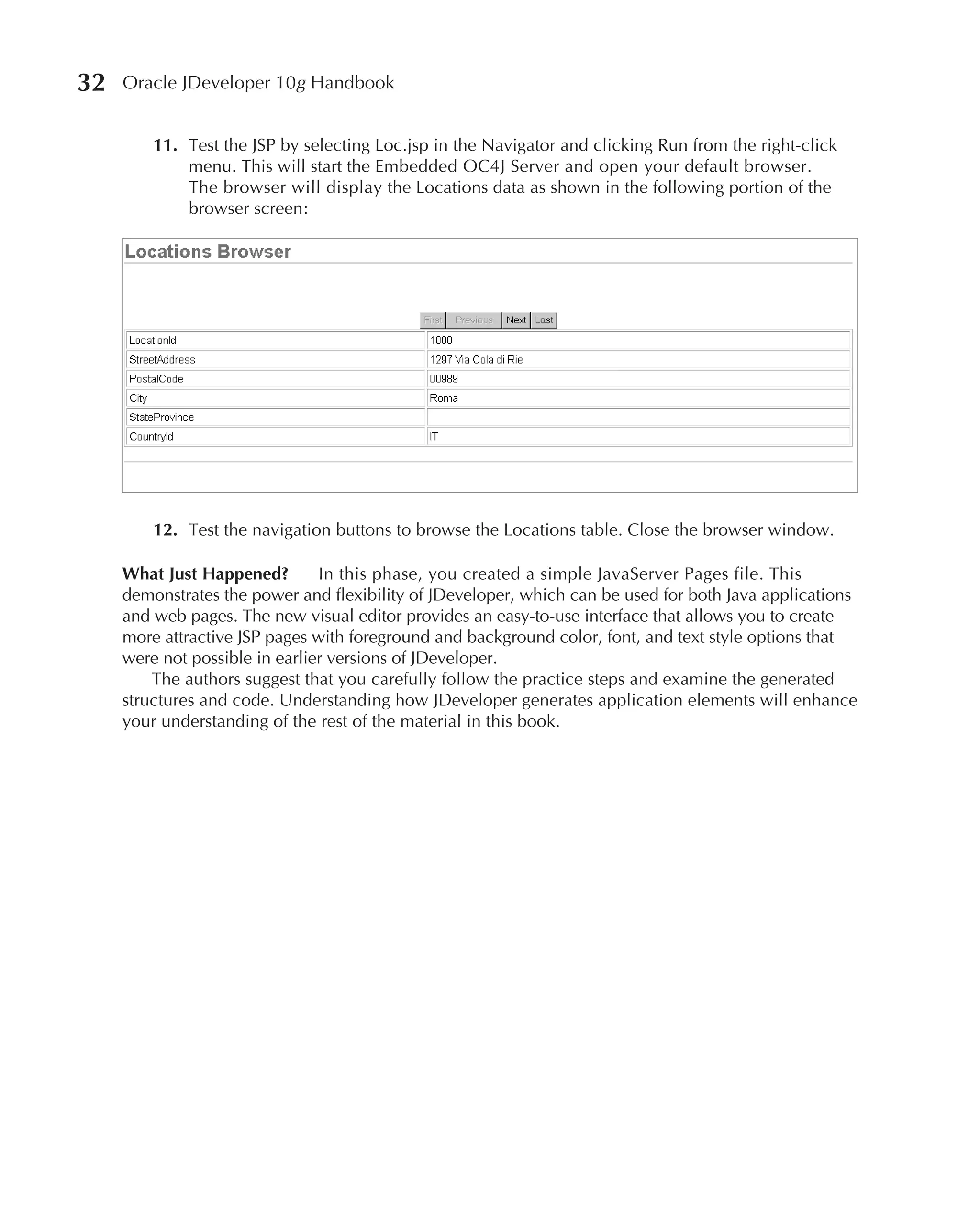 32   Oracle JDeveloper 10g Handbook


         11. Test the JSP by selecting Loc.jsp in the Navigator and clicking Run from the right-click
             menu. This will start the Embedded OC4J Server and open your default browser.
             The browser will display the Locations data as shown in the following portion of the
             browser screen:




         12. Test the navigation buttons to browse the Locations table. Close the browser window.

     What Just Happened?        In this phase, you created a simple JavaServer Pages file. This
     demonstrates the power and flexibility of JDeveloper, which can be used for both Java applications
     and web pages. The new visual editor provides an easy-to-use interface that allows you to create
     more attractive JSP pages with foreground and background color, font, and text style options that
     were not possible in earlier versions of JDeveloper.
         The authors suggest that you carefully follow the practice steps and examine the generated
     structures and code. Understanding how JDeveloper generates application elements will enhance
     your understanding of the rest of the material in this book.
 