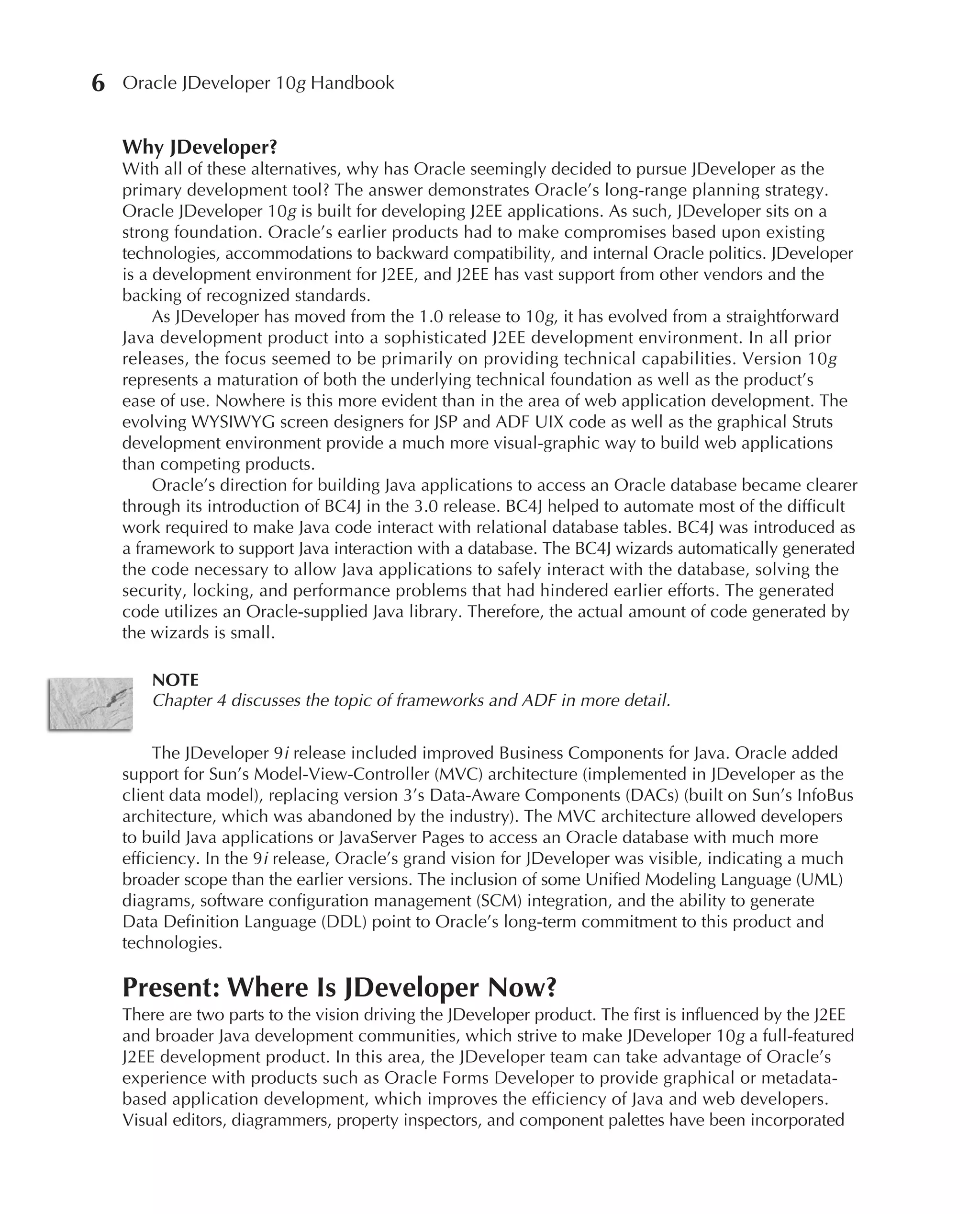 6   Oracle JDeveloper 10g Handbook


    Why JDeveloper?
    With all of these alternatives, why has Oracle seemingly decided to pursue JDeveloper as the
    primary development tool? The answer demonstrates Oracle’s long-range planning strategy.
    Oracle JDeveloper 10g is built for developing J2EE applications. As such, JDeveloper sits on a
    strong foundation. Oracle’s earlier products had to make compromises based upon existing
    technologies, accommodations to backward compatibility, and internal Oracle politics. JDeveloper
    is a development environment for J2EE, and J2EE has vast support from other vendors and the
    backing of recognized standards.
         As JDeveloper has moved from the 1.0 release to 10g, it has evolved from a straightforward
    Java development product into a sophisticated J2EE development environment. In all prior
    releases, the focus seemed to be primarily on providing technical capabilities. Version 10g
    represents a maturation of both the underlying technical foundation as well as the product’s
    ease of use. Nowhere is this more evident than in the area of web application development. The
    evolving WYSIWYG screen designers for JSP and ADF UIX code as well as the graphical Struts
    development environment provide a much more visual-graphic way to build web applications
    than competing products.
         Oracle’s direction for building Java applications to access an Oracle database became clearer
    through its introduction of BC4J in the 3.0 release. BC4J helped to automate most of the difficult
    work required to make Java code interact with relational database tables. BC4J was introduced as
    a framework to support Java interaction with a database. The BC4J wizards automatically generated
    the code necessary to allow Java applications to safely interact with the database, solving the
    security, locking, and performance problems that had hindered earlier efforts. The generated
    code utilizes an Oracle-supplied Java library. Therefore, the actual amount of code generated by
    the wizards is small.

        NOTE
        Chapter 4 discusses the topic of frameworks and ADF in more detail.

         The JDeveloper 9i release included improved Business Components for Java. Oracle added
    support for Sun’s Model-View-Controller (MVC) architecture (implemented in JDeveloper as the
    client data model), replacing version 3’s Data-Aware Components (DACs) (built on Sun’s InfoBus
    architecture, which was abandoned by the industry). The MVC architecture allowed developers
    to build Java applications or JavaServer Pages to access an Oracle database with much more
    efficiency. In the 9i release, Oracle’s grand vision for JDeveloper was visible, indicating a much
    broader scope than the earlier versions. The inclusion of some Unified Modeling Language (UML)
    diagrams, software configuration management (SCM) integration, and the ability to generate
    Data Definition Language (DDL) point to Oracle’s long-term commitment to this product and
    technologies.

    Present: Where Is JDeveloper Now?
    There are two parts to the vision driving the JDeveloper product. The first is influenced by the J2EE
    and broader Java development communities, which strive to make JDeveloper 10g a full-featured
    J2EE development product. In this area, the JDeveloper team can take advantage of Oracle’s
    experience with products such as Oracle Forms Developer to provide graphical or metadata-
    based application development, which improves the efficiency of Java and web developers.
    Visual editors, diagrammers, property inspectors, and component palettes have been incorporated
 