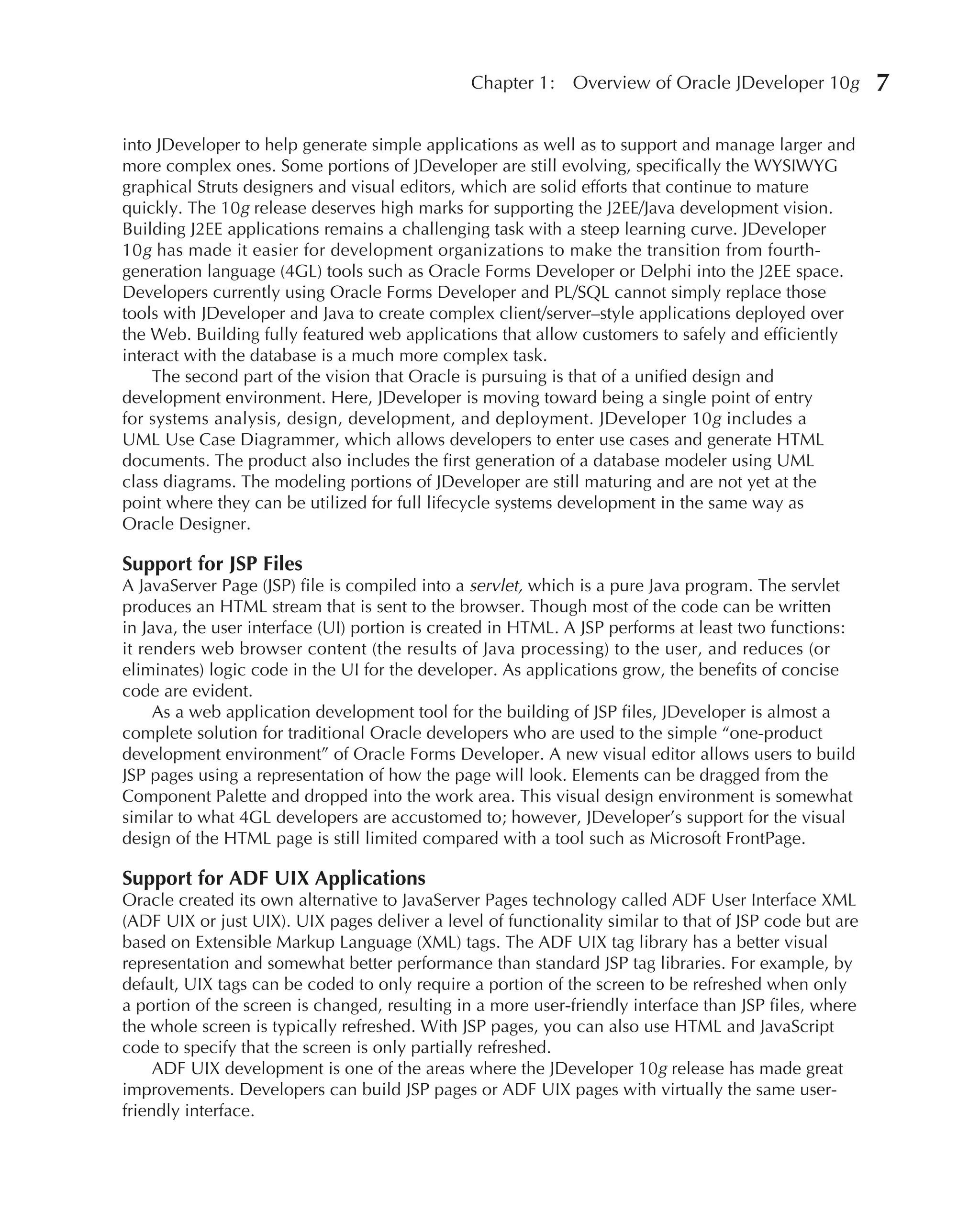 Chapter 1:    Overview of Oracle JDeveloper 10g          7

into JDeveloper to help generate simple applications as well as to support and manage larger and
more complex ones. Some portions of JDeveloper are still evolving, specifically the WYSIWYG
graphical Struts designers and visual editors, which are solid efforts that continue to mature
quickly. The 10g release deserves high marks for supporting the J2EE/Java development vision.
Building J2EE applications remains a challenging task with a steep learning curve. JDeveloper
10g has made it easier for development organizations to make the transition from fourth-
generation language (4GL) tools such as Oracle Forms Developer or Delphi into the J2EE space.
Developers currently using Oracle Forms Developer and PL/SQL cannot simply replace those
tools with JDeveloper and Java to create complex client/server–style applications deployed over
the Web. Building fully featured web applications that allow customers to safely and efficiently
interact with the database is a much more complex task.
    The second part of the vision that Oracle is pursuing is that of a unified design and
development environment. Here, JDeveloper is moving toward being a single point of entry
for systems analysis, design, development, and deployment. JDeveloper 10g includes a
UML Use Case Diagrammer, which allows developers to enter use cases and generate HTML
documents. The product also includes the first generation of a database modeler using UML
class diagrams. The modeling portions of JDeveloper are still maturing and are not yet at the
point where they can be utilized for full lifecycle systems development in the same way as
Oracle Designer.

Support for JSP Files
A JavaServer Page (JSP) file is compiled into a servlet, which is a pure Java program. The servlet
produces an HTML stream that is sent to the browser. Though most of the code can be written
in Java, the user interface (UI) portion is created in HTML. A JSP performs at least two functions:
it renders web browser content (the results of Java processing) to the user, and reduces (or
eliminates) logic code in the UI for the developer. As applications grow, the benefits of concise
code are evident.
     As a web application development tool for the building of JSP files, JDeveloper is almost a
complete solution for traditional Oracle developers who are used to the simple “one-product
development environment” of Oracle Forms Developer. A new visual editor allows users to build
JSP pages using a representation of how the page will look. Elements can be dragged from the
Component Palette and dropped into the work area. This visual design environment is somewhat
similar to what 4GL developers are accustomed to; however, JDeveloper’s support for the visual
design of the HTML page is still limited compared with a tool such as Microsoft FrontPage.

Support for ADF UIX Applications
Oracle created its own alternative to JavaServer Pages technology called ADF User Interface XML
(ADF UIX or just UIX). UIX pages deliver a level of functionality similar to that of JSP code but are
based on Extensible Markup Language (XML) tags. The ADF UIX tag library has a better visual
representation and somewhat better performance than standard JSP tag libraries. For example, by
default, UIX tags can be coded to only require a portion of the screen to be refreshed when only
a portion of the screen is changed, resulting in a more user-friendly interface than JSP files, where
the whole screen is typically refreshed. With JSP pages, you can also use HTML and JavaScript
code to specify that the screen is only partially refreshed.
     ADF UIX development is one of the areas where the JDeveloper 10g release has made great
improvements. Developers can build JSP pages or ADF UIX pages with virtually the same user-
friendly interface.
 
