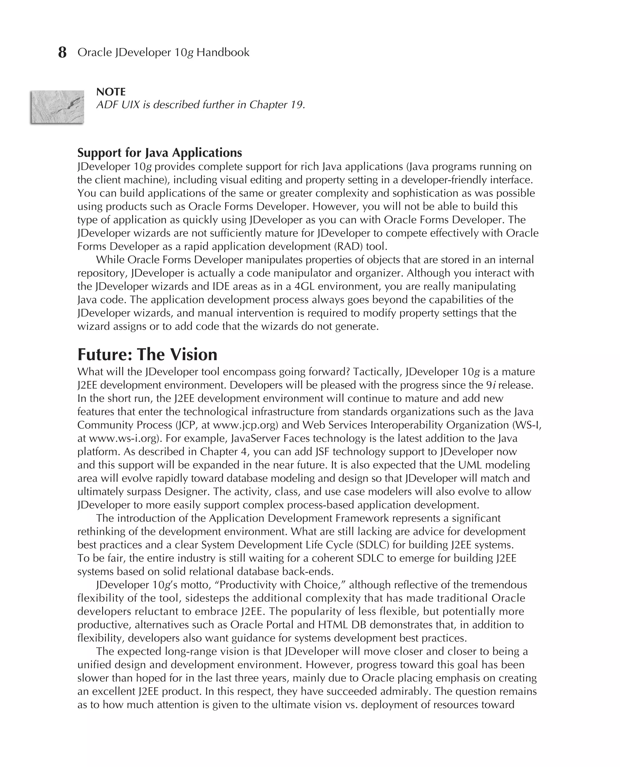8   Oracle JDeveloper 10g Handbook


        NOTE
        ADF UIX is described further in Chapter 19.



    Support for Java Applications
    JDeveloper 10g provides complete support for rich Java applications (Java programs running on
    the client machine), including visual editing and property setting in a developer-friendly interface.
    You can build applications of the same or greater complexity and sophistication as was possible
    using products such as Oracle Forms Developer. However, you will not be able to build this
    type of application as quickly using JDeveloper as you can with Oracle Forms Developer. The
    JDeveloper wizards are not sufficiently mature for JDeveloper to compete effectively with Oracle
    Forms Developer as a rapid application development (RAD) tool.
        While Oracle Forms Developer manipulates properties of objects that are stored in an internal
    repository, JDeveloper is actually a code manipulator and organizer. Although you interact with
    the JDeveloper wizards and IDE areas as in a 4GL environment, you are really manipulating
    Java code. The application development process always goes beyond the capabilities of the
    JDeveloper wizards, and manual intervention is required to modify property settings that the
    wizard assigns or to add code that the wizards do not generate.

    Future: The Vision
    What will the JDeveloper tool encompass going forward? Tactically, JDeveloper 10g is a mature
    J2EE development environment. Developers will be pleased with the progress since the 9i release.
    In the short run, the J2EE development environment will continue to mature and add new
    features that enter the technological infrastructure from standards organizations such as the Java
    Community Process (JCP, at www.jcp.org) and Web Services Interoperability Organization (WS-I,
    at www.ws-i.org). For example, JavaServer Faces technology is the latest addition to the Java
    platform. As described in Chapter 4, you can add JSF technology support to JDeveloper now
    and this support will be expanded in the near future. It is also expected that the UML modeling
    area will evolve rapidly toward database modeling and design so that JDeveloper will match and
    ultimately surpass Designer. The activity, class, and use case modelers will also evolve to allow
    JDeveloper to more easily support complex process-based application development.
         The introduction of the Application Development Framework represents a significant
    rethinking of the development environment. What are still lacking are advice for development
    best practices and a clear System Development Life Cycle (SDLC) for building J2EE systems.
    To be fair, the entire industry is still waiting for a coherent SDLC to emerge for building J2EE
    systems based on solid relational database back-ends.
         JDeveloper 10g’s motto, “Productivity with Choice,” although reflective of the tremendous
    flexibility of the tool, sidesteps the additional complexity that has made traditional Oracle
    developers reluctant to embrace J2EE. The popularity of less flexible, but potentially more
    productive, alternatives such as Oracle Portal and HTML DB demonstrates that, in addition to
    flexibility, developers also want guidance for systems development best practices.
         The expected long-range vision is that JDeveloper will move closer and closer to being a
    unified design and development environment. However, progress toward this goal has been
    slower than hoped for in the last three years, mainly due to Oracle placing emphasis on creating
    an excellent J2EE product. In this respect, they have succeeded admirably. The question remains
    as to how much attention is given to the ultimate vision vs. deployment of resources toward
 