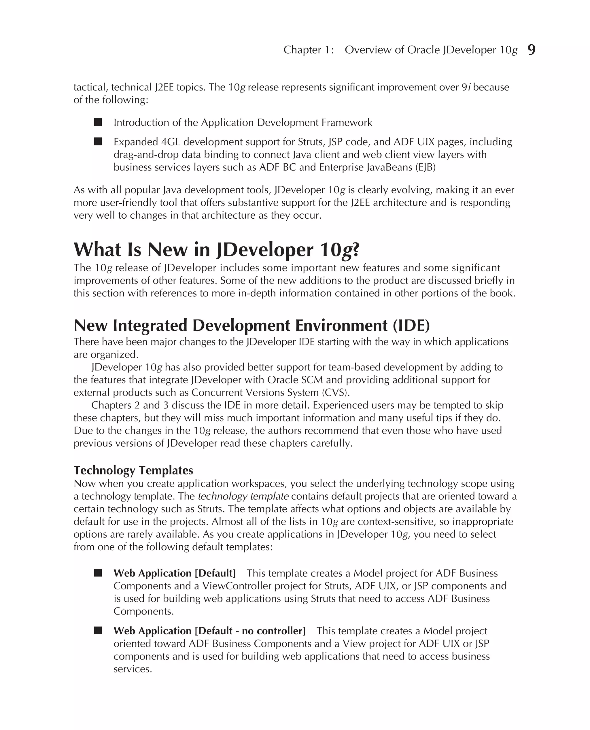 Chapter 1:    Overview of Oracle JDeveloper 10g           9

tactical, technical J2EE topics. The 10g release represents significant improvement over 9i because
of the following:

    ■    Introduction of the Application Development Framework
    ■    Expanded 4GL development support for Struts, JSP code, and ADF UIX pages, including
         drag-and-drop data binding to connect Java client and web client view layers with
         business services layers such as ADF BC and Enterprise JavaBeans (EJB)

As with all popular Java development tools, JDeveloper 10g is clearly evolving, making it an ever
more user-friendly tool that offers substantive support for the J2EE architecture and is responding
very well to changes in that architecture as they occur.


What Is New in JDeveloper 10g?
The 10g release of JDeveloper includes some important new features and some significant
improvements of other features. Some of the new additions to the product are discussed briefly in
this section with references to more in-depth information contained in other portions of the book.


New Integrated Development Environment (IDE)
There have been major changes to the JDeveloper IDE starting with the way in which applications
are organized.
    JDeveloper 10g has also provided better support for team-based development by adding to
the features that integrate JDeveloper with Oracle SCM and providing additional support for
external products such as Concurrent Versions System (CVS).
    Chapters 2 and 3 discuss the IDE in more detail. Experienced users may be tempted to skip
these chapters, but they will miss much important information and many useful tips if they do.
Due to the changes in the 10g release, the authors recommend that even those who have used
previous versions of JDeveloper read these chapters carefully.

Technology Templates
Now when you create application workspaces, you select the underlying technology scope using
a technology template. The technology template contains default projects that are oriented toward a
certain technology such as Struts. The template affects what options and objects are available by
default for use in the projects. Almost all of the lists in 10g are context-sensitive, so inappropriate
options are rarely available. As you create applications in JDeveloper 10g, you need to select
from one of the following default templates:

    ■    Web Application [Default] This template creates a Model project for ADF Business
         Components and a ViewController project for Struts, ADF UIX, or JSP components and
         is used for building web applications using Struts that need to access ADF Business
         Components.
    ■    Web Application [Default - no controller] This template creates a Model project
         oriented toward ADF Business Components and a View project for ADF UIX or JSP
         components and is used for building web applications that need to access business
         services.
 