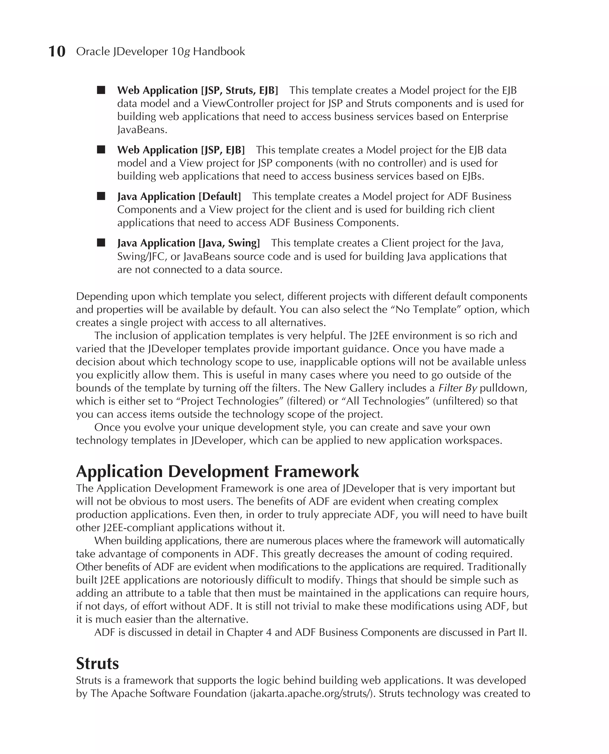 10   Oracle JDeveloper 10g Handbook


         ■    Web Application [JSP, Struts, EJB] This template creates a Model project for the EJB
              data model and a ViewController project for JSP and Struts components and is used for
              building web applications that need to access business services based on Enterprise
              JavaBeans.
         ■    Web Application [JSP, EJB] This template creates a Model project for the EJB data
              model and a View project for JSP components (with no controller) and is used for
              building web applications that need to access business services based on EJBs.
         ■    Java Application [Default] This template creates a Model project for ADF Business
              Components and a View project for the client and is used for building rich client
              applications that need to access ADF Business Components.
         ■    Java Application [Java, Swing] This template creates a Client project for the Java,
              Swing/JFC, or JavaBeans source code and is used for building Java applications that
              are not connected to a data source.

     Depending upon which template you select, different projects with different default components
     and properties will be available by default. You can also select the “No Template” option, which
     creates a single project with access to all alternatives.
         The inclusion of application templates is very helpful. The J2EE environment is so rich and
     varied that the JDeveloper templates provide important guidance. Once you have made a
     decision about which technology scope to use, inapplicable options will not be available unless
     you explicitly allow them. This is useful in many cases where you need to go outside of the
     bounds of the template by turning off the filters. The New Gallery includes a Filter By pulldown,
     which is either set to “Project Technologies” (filtered) or “All Technologies” (unfiltered) so that
     you can access items outside the technology scope of the project.
         Once you evolve your unique development style, you can create and save your own
     technology templates in JDeveloper, which can be applied to new application workspaces.


     Application Development Framework
     The Application Development Framework is one area of JDeveloper that is very important but
     will not be obvious to most users. The benefits of ADF are evident when creating complex
     production applications. Even then, in order to truly appreciate ADF, you will need to have built
     other J2EE-compliant applications without it.
           When building applications, there are numerous places where the framework will automatically
     take advantage of components in ADF. This greatly decreases the amount of coding required.
     Other benefits of ADF are evident when modifications to the applications are required. Traditionally
     built J2EE applications are notoriously difficult to modify. Things that should be simple such as
     adding an attribute to a table that then must be maintained in the applications can require hours,
     if not days, of effort without ADF. It is still not trivial to make these modifications using ADF, but
     it is much easier than the alternative.
           ADF is discussed in detail in Chapter 4 and ADF Business Components are discussed in Part II.


     Struts
     Struts is a framework that supports the logic behind building web applications. It was developed
     by The Apache Software Foundation (jakarta.apache.org/struts/). Struts technology was created to
 