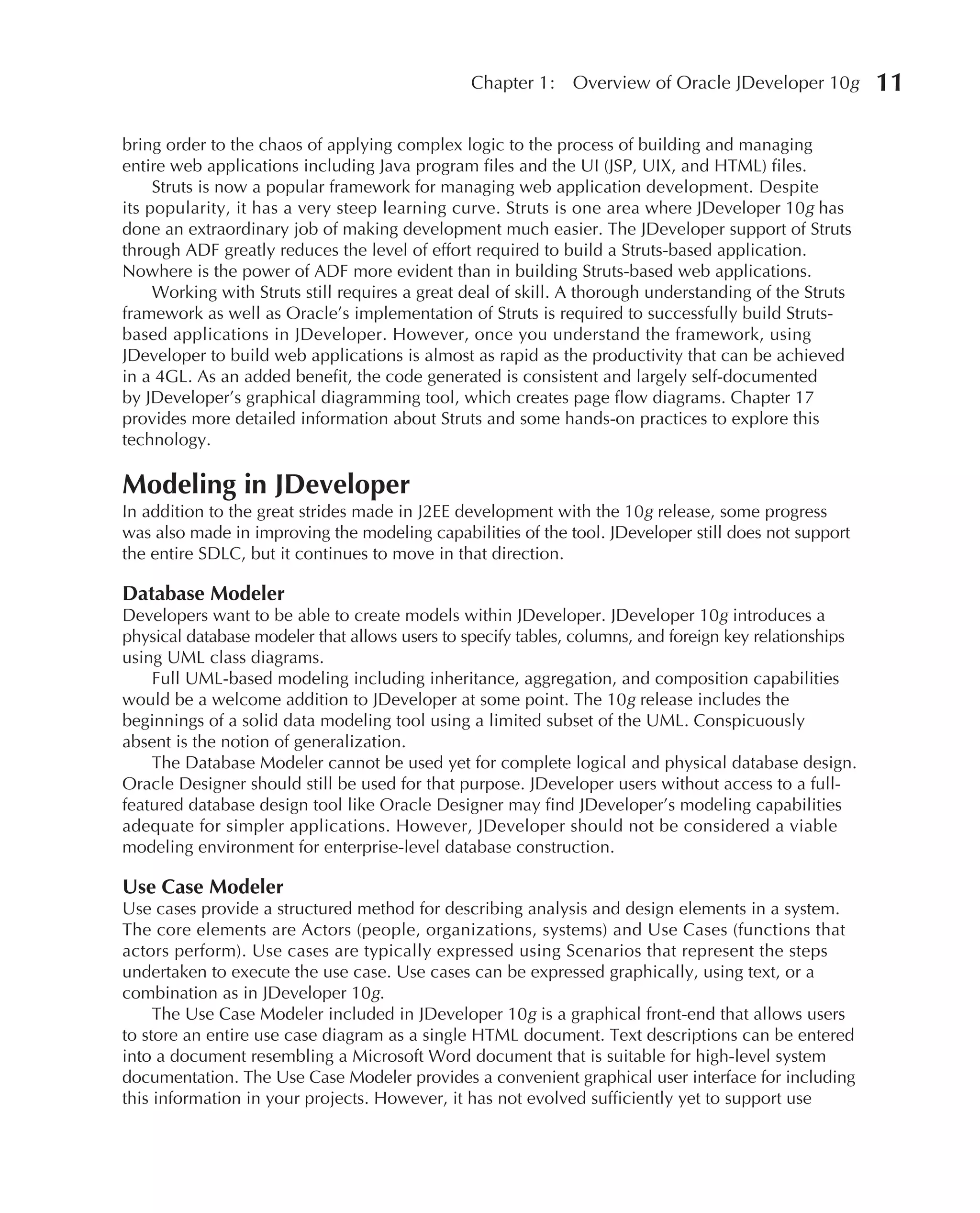 Chapter 1:    Overview of Oracle JDeveloper 10g         11

bring order to the chaos of applying complex logic to the process of building and managing
entire web applications including Java program files and the UI (JSP, UIX, and HTML) files.
     Struts is now a popular framework for managing web application development. Despite
its popularity, it has a very steep learning curve. Struts is one area where JDeveloper 10g has
done an extraordinary job of making development much easier. The JDeveloper support of Struts
through ADF greatly reduces the level of effort required to build a Struts-based application.
Nowhere is the power of ADF more evident than in building Struts-based web applications.
     Working with Struts still requires a great deal of skill. A thorough understanding of the Struts
framework as well as Oracle’s implementation of Struts is required to successfully build Struts-
based applications in JDeveloper. However, once you understand the framework, using
JDeveloper to build web applications is almost as rapid as the productivity that can be achieved
in a 4GL. As an added benefit, the code generated is consistent and largely self-documented
by JDeveloper’s graphical diagramming tool, which creates page flow diagrams. Chapter 17
provides more detailed information about Struts and some hands-on practices to explore this
technology.

Modeling in JDeveloper
In addition to the great strides made in J2EE development with the 10g release, some progress
was also made in improving the modeling capabilities of the tool. JDeveloper still does not support
the entire SDLC, but it continues to move in that direction.

Database Modeler
Developers want to be able to create models within JDeveloper. JDeveloper 10g introduces a
physical database modeler that allows users to specify tables, columns, and foreign key relationships
using UML class diagrams.
    Full UML-based modeling including inheritance, aggregation, and composition capabilities
would be a welcome addition to JDeveloper at some point. The 10g release includes the
beginnings of a solid data modeling tool using a limited subset of the UML. Conspicuously
absent is the notion of generalization.
    The Database Modeler cannot be used yet for complete logical and physical database design.
Oracle Designer should still be used for that purpose. JDeveloper users without access to a full-
featured database design tool like Oracle Designer may find JDeveloper’s modeling capabilities
adequate for simpler applications. However, JDeveloper should not be considered a viable
modeling environment for enterprise-level database construction.

Use Case Modeler
Use cases provide a structured method for describing analysis and design elements in a system.
The core elements are Actors (people, organizations, systems) and Use Cases (functions that
actors perform). Use cases are typically expressed using Scenarios that represent the steps
undertaken to execute the use case. Use cases can be expressed graphically, using text, or a
combination as in JDeveloper 10g.
     The Use Case Modeler included in JDeveloper 10g is a graphical front-end that allows users
to store an entire use case diagram as a single HTML document. Text descriptions can be entered
into a document resembling a Microsoft Word document that is suitable for high-level system
documentation. The Use Case Modeler provides a convenient graphical user interface for including
this information in your projects. However, it has not evolved sufficiently yet to support use
 
