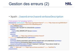 Gestion des erreurs (2)
• Xpath	:	/sword:error/sword:verboseDescription
<?xml version="1.0" encoding="utf-8"?>
<sword:error xmlns:sword="http://purl.org/net/sword/error/" xmlns="http://www.w3.org/2005/Atom"
href="http://purl.org/net/sword/error/ErrorBadRequest">
<title>ERROR</title>
<updated>2017-03-28T10:13:50+02:00</updated>
<author>
<name>HAL SWORD API Server</name>
</author>
<source>
<generator uri="https://api.archives-ouvertes.fr/sword"
version="1.0">hal@ccsd.cnrs.fr</generator>
</source>
<summary>Some parameters sent with the request were not understood</summary>
<sword:treatment>processing failed</sword:treatment>
<sword:verboseDescription>{"meta":{"abstract":{"isEmpty":"Vous devez remplir ce
champ"}}}</sword:verboseDescription>
<link rel="alternate" href="https://api.archives-ouvertes.fr" type="text/html"/>
</sword:error>
 