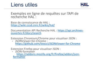 Liens utiles
Exemples	en	ligne	de	requêtes	sur	l’API	de	
recherche	HAL	:
Base	de	connaissance	de	HAL	:	
https://wiki.ccsd.cnrs.fr/wikis/hal/
Documentation	API	Recherche	HAL	:	https://api.archives-
ouvertes.fr/docs/search
Extension	Chromium/Chrome	pour	visualiser	JSON	:
- JSONViewer-for-Chrome	:	
https://github.com/teocci/JSONViewer-for-Chrome
Extension	Firefox	pour	visualiser	JSON	:
- JSON-formatter
https://addons.mozilla.org/fr/firefox/addon/json-
formatter
 