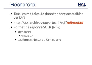 Recherche
• Tous	les	modèles	de	données	sont	accessibles	
via	l’API
• https://api.archives-ouvertes.fr/ref/referentiel
• Format	de	réponse	SOLR	(type)	
• <reponse>
• <result	…>
• Les	formats	de	sortie	json ou	xml
 