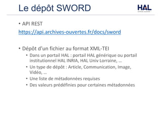 Le dépôt SWORD
• API	REST
https://api.archives-ouvertes.fr/docs/sword
• Dépôt	d’un	fichier	au	format	XML-TEI
• Dans	un	portail	HAL	:	portail	HAL	générique	ou	portail	
institutionnel	HAL	INRIA,	HAL	Univ	Lorraine,	…
• Un	type	de	dépôt	:	Article,	Communication,	Image,	
Vidéo,	…
• Une	liste	de	métadonnées	requises
• Des	valeurs	prédéfinies	pour	certaines	métadonnées
 