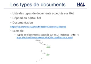 Les types de documents
• Liste	des	types	de	documents	acceptés	sur	HAL
• Dépend	du	portail	hal	
• Documentation
https://api.archives-ouvertes.fr/docs/ref/resource/doctype
• Exemple	
• Types	de	document	acceptés	sur	TEL	(	instance_s=tel	)	:	
https://api.archives-ouvertes.fr/ref/doctype?instance_s=tel
 