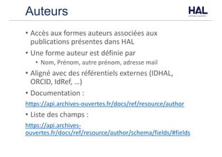 Auteurs
• Accès	aux	formes	auteurs	associées	aux	
publications	présentes	dans	HAL
• Une	forme	auteur	est	définie	par
• Nom,	Prénom,	autre	prénom,	adresse	mail
• Aligné	avec	des	référentiels	externes	(IDHAL,	
ORCID,	IdRef,	…)
• Documentation	:
https://api.archives-ouvertes.fr/docs/ref/resource/author
• Liste	des	champs	:
https://api.archives-
ouvertes.fr/docs/ref/resource/author/schema/fields/#fields
 